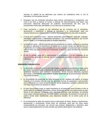 nacional, la calidad de las relaciones que cultiven los ciudadanos entre si, con la
naturaleza, con los países vecinos.
 Conseguir que los ambientes educativos sean activos, participativos y acogedores, que
invite a los niños a explorar el mundo, a disfrutar los descubrimientos que logran, que
promuevan relaciones afectuosas de auténtico reconocimiento del otro, que se
comprometan frente alas actividades y a los retos que le presenta la vida.
 Crear conciencia y acierto en las relaciones de los humanos con la naturaleza,
aprendiendo y enseñando a disfrutar la naturaleza y su biodiversidad, cada uno
comprometerse en su defensa para no destruir las posibilidades de vida sobre el planeta.
 A través de la dimensión socio – afectiva desarrollar potencialidades, aptitudes, actitudes,
estrategias cognoscitivas y habilidades favorables a los cambios necesarios que forman
para el trabajo y no simplemente para un empleo específico.
 La dimensión socio – afectiva permite que los estudiantes se valoren, aprendan a quererse
así mismos, adquieran la autoestima, el respeto por su propio cuerpo, que sientan que son
importantes con muchas potencialidades, por lo tanto trabajan, se preocupan por su estado
anímico físico, de salud y luchan por el bienestar, el disfrute y goce de todos los momentos
vividos.
 El reto es grande, pasar de la memorización a la producción y al uso inteligente de los
conocimientos, aprender a disfrutar con la investigación; aprender a resolver problemas
cotidianos.
DIMENSIÓN COMUNICATIVA
 La dimensión comunicativa en el niño esta dirigida a expresar conocimientos e ideas sobre
las cosas, acontecimientos y fenómenos de la realidad a construir mundos posibles, a
establecer relaciones para satisfacer necesidades, formar vínculos afectivos,, expresar
emociones y sentimientos, para adquirir el pleno desarrollo de la personalidad y fomentar
los valores humanos.
 En el ambiente del preescolar se hace necesario el uso cotidiano del idioma, su lengua
materna en la primera infancia y de las diferentes formas de expresión y comunicación
para enfrentarse a su nuevo ambiente escolar siendo respetuoso, solidario y tolerante para
una mejor convivencia con quienes lo rodean
 El área comunicativa juega un papel importante en el preescolar para brindarle al niño la
oportunidad de expresarse libremente y tomar decisiones acorde a su edad porque es aquí
donde el niño aprende a enfrentar unas relaciones distintas a las familiares, se enfrenta
como sujeto individual particular con otros sujetos individuales. Se enfrenta al mundo de lo
público donde están establecidas unas relaciones sociales. Es el primer punto de la
diferencia.
 En el preescolar se debe dar espacio para el intercambio de ideas, deseos y sentimientos,
aspiraciones y comprensión mutua entre los individuos, para que los niños vayan
comprendiendo los principios, las normas que implican obligaciones y derechos, para
asumir responsablemente los roles sociales que deberá desempeñar más adelante.
 