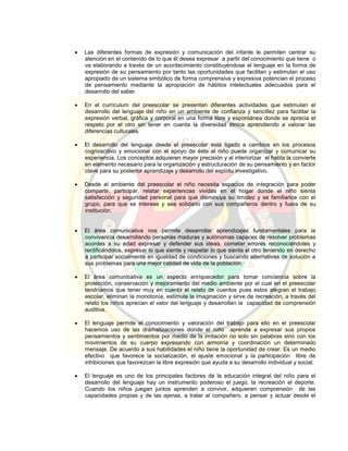  Las diferentes formas de expresión y comunicación del infante le permiten centrar su
atención en el contenido de lo que él desea expresar a partir del conocimiento que tiene o
va elaborando a través de un acontecimiento constituyéndose el lenguaje en la forma de
expresión de su pensamiento por tanto las oportunidades que facilitan y estimulan el uso
apropiado de un sistema simbólico de forma comprensiva y expresiva potencian el proceso
de pensamiento mediante la apropiación de hábitos intelectuales adecuados para el
desarrollo del saber.
 En el curriculum del preescolar se presentan diferentes actividades que estimulan el
desarrollo del lenguaje del niño en un ambiente de confianza y sencillez para facilitar la
expresión verbal, gráfica y corporal en una forma libre y espontánea donde se aprecia el
respeto por el otro sin tener en cuenta la diversidad étnica aprendiendo a valorar las
diferencias culturales.
 El desarrollo del lenguaje desde el preescolar está ligado a cambios en los procesos
cognoscitivo y emocional con el apoyo de éste el niño puede organizar y comunicar su
experiencia. Los conceptos adquieren mayor precisión y al interiorizar el habla la convierte
en elemento necesario para la organización y estructuración de su pensamiento y en factor
clave para su posterior aprendizaje y desarrollo del espíritu investigativo.
 Desde el ambiente del preescolar el niño necesita espacios de integración para poder
compartir, participar, relatar experiencias vividas en el hogar donde el niño sienta
satisfacción y seguridad personal para que disminuya su timidez y se familiarice con el
grupo, para que se interese y sea solidario con sus compañeros dentro y fuera de su
institución.
 El área comunicativa nos permite desarrollar aprendizajes fundamentales para la
convivencia desarrollando personas maduras y autónomas capaces de resolver problemas
acordes a su edad expresar y defender sus ideas, cometer errores reconociéndoles y
rectificándolos, expresar lo que siente y respetar lo que sienta el otro teniendo en derecho
a participar socialmente en igualdad de condiciones y buscando alternativas de solución a
sus problemas para una mejor calidad de vida de la población.
 El área comunicativa es un aspecto enriquecedor para tomar conciencia sobre la
protección, conservación y mejoramiento del medio ambiente por el cual en el preescolar
tendríamos que tener muy en cuenta el relato de cuentos pues estos alegran el trabajo
escolar, eliminan la monotonía, estimula la imaginación y sirve de recreación, a través del
relato los niños aprecian el valor del lenguaje y desarrollan la capacidad de comprensión
auditiva.
 El lenguaje permite el conocimiento y valoración del trabajo para ello en el preescolar
hacemos uso de las dramatizaciones donde el niño aprenda a expresar sus propios
pensamientos y sentimientos por medio de la imitación no solo sin palabras sino con los
movimientos de su cuerpo expresando con armonía y coordinación un determinado
mensaje. De acuerdo a sus habilidades el niño tiene la oportunidad de crear. Es un medio
efectivo que favorece la socialización, el ajuste emocional y la participación libre de
inhibiciones que favorezcan la libre expresión que ayuda a su desarrollo individual y social.
 El lenguaje es uno de los principales factores de la educación integral del niño para el
desarrollo del lenguaje hay un instrumento poderoso el juego, la recreación el deporte.
Cuando los niños juegan juntos aprenden a convivir, adquieren comprensión de las
capacidades propias y de las ajenas, a tratar al compañero, a pensar y actuar desde el
 