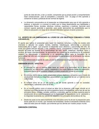 punto de vista del otro, a dar y a recibir, comprende que su propia acción y comportamiento
traen consecuencias para el compañero y viceversa. Con el juego el niño aprende a
conservar la salud y prácticas de las normas de higiene.
 La dimensión comunicativa en el preescolar es indispensable para que el niño aprenda a
explorar, a descubrir y a conocer el medio que lo rodea desarrollando sus habilidades y
capacidades físicas, sociales, afectivas, motoras, cognitivas y creativas. Aprender para
conocer supone aprender a aprender, para poder aprovechar las posibilidades que le
ofrece la educación a lo largo de la vida permitiéndole ingresar al sector productivo.
1.2. APORTE DE LAS DIMENSIONES AL LOGRO DE LOS OBJETIVOS COMUNES A TODOS
LOS NIVELES.
El aporte que realiza el preescolar para lograr los objetivos comunes a todos los niveles está
orientado a rescatar los juegos, rondas, retahílas, trabalenguas, adivinanzas y canciones
tradicionales de la región que propicien el desarrollo socio afectivos y psicomotriz del niño, de
modo que pueda articular escuela y vida, práctica y teoría, conocimiento y trabajo; basado en la
filosofía de todas las facetas de la personalidad del niño, social, intelectual, espiritual, físico y
emotiva, se hayan interrelacionadas, se aprovechan los momentos de enseñanza en un ambiente
relajado, no estructurado y conducente a un aprendizaje eficaz para la formación de la
personalidad del niño con una educación por procesos fundamentados en la formación de valores
humanos.
De manera diferenciada el aporte de cada una de las dimensiones al logro de estos objetivos es:
DIMENSIÓN SOCIO – AFECTIVA.
 El principal fin que el hombre debe tener es unirse a la comunidad, es el deseo de
superación, en vista al bien común, aceptando a los suyos fijándose metas de superación,
buscando logros en la formación integral y a tener proyección a toda la comunidad.
 El individuo dentro de su medio emprenderá arduos objetivos y proyectos que a través de
su desarrollo formara su integridad, personalidad y su capacidad de ser un miembro de la
colectividad.
 El hombre como tal es un ser social y es allí donde aprende a vivir en sociedad,
valorándose y valorando como tal al otro.
 En un mundo caótico como el actual es labor de la docencia y del hogar infundir en el
individuo una firme decisión de lucha progresiva hacia lo fundamental, como han de ser los
principios éticos, morales, sociales, políticos y culturales, que son la base suprema para la
construcción de un sistema arrasado por la ilegitimidad, la degradación, la no valoración y
la indignidad recalcando los valores tan alejados a los principios democráticos de hoy.
 Desde las aulas se les está enseñando a los educados como ha de ser la preparación para
tomar parte de un mundo, que necesita de honestidad, donde el estudiante entienda como
debe de tratar para ser tratado, que entienda que los demás son nuestro propio mundo.
DIMENSIÓN CORPORAL
 