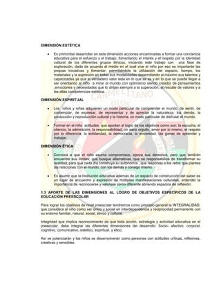 DIMENSIÓN ESTÉTICA
 Es primordial desarrollar en esta dimensión acciones encaminadas a formar una conciencia
educativa para el esfuerzo y el trabajo, fomentando el interés y el respeto por la identidad
cultural de los diferentes grupos étnicos, iniciando este trabajo con una fase de
exploración, dada de acuerdo al medio en el cual vive el niño por eso es importante las
propias iniciativas y fomentar, permitiéndole la utilización del espacio, tiempo, los
materiales y la expresión en todas sus modalidades desarrollando al máximo sus talentos y
capacidades ya que el verdadero valor esta en lo que se es y en lo que se puede llegar a
ser orientando al niño a mirar el mundo con optimismo siendo creador de pensamientos
,emociones y necesidades que lo dirijan siempre a la superación, al rescate de valores y a
las altas competencias estética.
DIMENSIÓN ESPIRITUAL
 Los niños y niñas adquieren un modo particular de comprender el mundo, de sentir, de
contemplar, de expresar, de representar y de apreciar la naturaleza, los demás, la
producción y reproducción cultural y la historia; un modo particular de disfrutar el mundo.
 Formar en el niño actitudes que aportan al logro de los objetivos como son: la escucha, el
silencio, la admiración, la responsabilidad, un sano orgullo, amor por sí mismo, el respeto
por la diferencia, la solidaridad, la democracia, la sinceridad, las ganas de aprender y
trabajar.
DIMENSIÓN ÉTICA
 Convoca a que el niño asuma compromisos, ejerza sus derechos, pero que también
encuentre sus límites; que busque alternativas ;que se responsabilice de transformar su
realidad; para que cada día construya su autonomía , que responda a los retos que plantea
las relaciones con el mundo, con los demás y consigo mismo.
 Es asumir que la institución educativa además de un espacio de construcción del saber es
un lugar de encuentro y expresión de múltiples manifestaciones culturales, entender la
importancia de reconocerse y valorase como diferente abriendo espacios de reflexión.
1.3 APORTE DE LAS DIMENSIONES AL LOGRO DE OBJETIVOS ESPECÍFICOS DE LA
EDUCACIÓN PREESCOLAR
Para lograr los objetivos de nivel preescolar tendremos como principio general la INTEGRALIDAD,
que considera al niño como ser único y social en interdependencia y reciprocidad permanente con
su entorno familiar, natural, social, étnico y cultural.
Integridad que implica reconocimiento de que toda acción, estrategia y actividad educativa en el
preescolar, debe integrar las diferentes dimensiones del desarrollo: Socio- afectivo, corporal,
cognitivo, comunicativo, estético, espiritual, y ético.
Así se potenciarán y los niños se desenvolverán como personas con actitudes críticas, reflexivas,
creativas y sensibles.
 