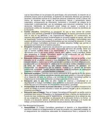 cual se hace énfasis en los procesos de aprendizaje y de conocimiento, la creación de un
ambiente propicio para el aprendizaje, el esplendor de relaciones afectivas que permitan a
docentes y estudiantes avanzar en su desarrollo personal, profesional, social y cultural. Así
mismo, se requieren altos niveles de lecto-escritura, cálculo y pensamiento básico
matemático, procesamiento de información, transmisión y circulación de códigos de la
modernidad y postmodernidad, uso de estrategias para solucionar problemas, toma de
decisiones, habilidades de interacción social, trabajo en equipo, y avanzar en la
presentación pública de resultados que permita a la comunidad conocer los beneficios de
la educación.
 Cambio educativo. Compartimos la concepción de que la tesis central del cambio
educativo está orientada a formular el aprendizaje flexible de manera permanente durante
toda la vida en las personas y las organizaciones educativas. En consecuencia, se
requieren estructuras educativas fundamentadas en procesos, trabajo en equipo, alto nivel
de desempeño, motivación intrínseca y extrínseca de los docentes y comunidades para
superar las estructuras tradicionales funcionalistas que han orientado la educación. En este
sentido el Colegio Carmelitano promueve un modelo educativo flexible que permite el
acceso y la permanencia en el sistema educativo.
 Educación humanista. Implementar una educación que vuelva sus ojos al ser humano, es
decir, que revalore su condición de único responsable del futuro del planeta. Volver sus
ojos al hombre significa volver a su espiritualidad, a su historia y a sus raíces, es
reivindicarlo como un ser social, político, cultural, ético, estético, moral y espiritual. Desde
esta perspectiva el Colegio Carmelitano aporta en la construcción de una Escuela
Socializadora y Constructora de ciudadanía.
 Educación inclusiva y para la diversidad. Otra de las tendencias que se perfilan a nivel
educativo es la educación inclusiva y para diversidad. Para el Colegio Carmelitano la
inclusión educativa implica que la institución se abra para todos los niños, niñas y jóvenes.
La educación para la diversidad se refiere a la inclusión en el sistema educativo nacional
de todas las etnias: indígenas, afro descendientes, raizales; las personas con
discapacidad, los desplazados por la violencia, mujeres y en general las llamadas
poblaciones vulnerables. Nuestro servicio educativo perfila la expansión de pedagogías
integrales u holísticas y currículos flexibles e integrales.
 Educación ecológica. Colombia como nación participante de la agenda de Río de Janeiro
viene desarrollando políticas educativas internas para hacer práctico el discurso ecológico
en el desarrollo del país. La política y las acciones del Colegio Carmelitano perfilan la
importancia de la educación ambiental y ecológica para los próximos años.
 Educación para la paz. Ante los altos índices de violencia y criminalidad en el
departamento el Colegio Carmelitano viene perfilando la educación para la paz como una
tendencia clave en la formación de una sociedad democrática y pluralista.
 Incorporación de la familia al proceso educativo. El Colegio Carmelitano incorpora a los
padres de familia al proceso educativo a través del gobierno escolar y de su vinculación a
proyectos comunitarios.
 Educación para el trabajo. Para el Colegio Carmelitano la educación se perfila como la
posibilidad para conducir al hombre a la realización de actos y hechos de significación en
función de crear condiciones para la supervivencia, el mejoramiento de la calidad de vida
de sus congéneres, la creatividad, la articulación de la educación formal y no formal, el
impulso a la educación laboral, la articulación entre ciencia, tecnología y el mundo del
trabajo y el reconocimiento de las diferentes fuerzas productoras del continente.
1.2.3. Plan Municipal de Educación.
 Asequibilidad: El Colegio Carmelitano garantizará el derecho a la disponibilidad de
educación basado en el aseguramiento de cupos de acuerdo a su capacidad instalada, en
el aseguramiento de condiciones adecuadas de infraestructura física y ambiental de la
 