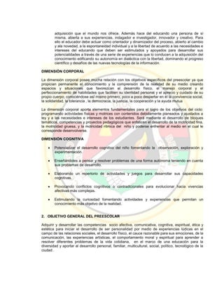 adquisición que el mundo nos ofrece. Además hace del educando una persona de sí
misma, abierta a sus experiencias, indagador e investigador, innovador y creativo. Para
ello el educador debe actuar como orientador y dinamizador del proceso, abierto al cambio
y ala novedad, a la espontaneidad individual y a la libertad de acuerdo a las necesidades e
intereses del educando que deben ser estimulados y apoyados para desarrollar sus
potencialidades a través de una serie de experiencias que lo conducen a la adquisición del
conocimiento edificando su autonomía en dialéctica con la libertad, dominando el progreso
científico y desafíos de las nuevas tecnologías de la información.
DIMENSIÓN CORPORAL
La dimensión corporal posee mucha relación con los objetivos específicos del preescolar ya que
propician permanente el conocimiento y la comprensión de la realidad de su medio creando
espacios y situaciones que favorezcan el desarrollo físico, el manejo corporal y el
perfeccionamiento de habilidades que faciliten su identidad personal y el aprecio y cuidado de su
propio cuerpo, conociéndose así mismo primero, poco a poco despertar en él la convivencia social,
la solidaridad, la tolerancia , la democracia, la justicia, la cooperación y la ayuda mutua
La dimensión corporal aporta elementos fundamentales para el logro de los objetivos del ciclo:
programando actividades físicas y motrices con contenidos debidamente planeados y ajustados a
ley y a las necesidades e intereses de los estudiantes. Será mediante el desarrollo de bloques
temáticos, competencias y proyectos pedagógicos que enfaticen el desarrollo de la motricidad fina,
la motricidad gruesa, y la motricidad rítmica del niño y poderse enfrentar al medio en el cual le
corresponde desenvolverse.
DIMENSIÓN COGNITIVA
 Potencializar el desarrollo cognitivo del niño fomentando la observación, exploración y
experimentación.
 Enseñándoles a pensar y resolver problemas de una forma autónoma teniendo en cuenta
sus problemas de desarrollo.
 Elaborando un repertorio de actividades y juegos para desarrollar sus capacidades
cognitivas.
 Provocando conflictos cognitivos o contradicionales para evolucionar hacia vivencias
afectivas más complejas.
 Estimulando la curiosidad fomentando actividades y experiencias que permitan un
conocimiento más objetivo de la realidad.
2. OBJETIVO GENERAL DEL PREESCOLAR
Adquirir y desarrollar las competencias socio afectiva, comunicativa, cognitiva, espiritual, ética y
estética para iniciar el desarrollo de ser personalidad por medio de experiencias lúdicas en el
campo de las relaciones sociales, el desarrollo físico, el cauce razonable para sus emociones, de la
comunicación, las experiencias artísticas, el comportamiento moral y espiritual para aprender a
resolver diferentes problemas de la vida cotidiana, en el marco de una educación para la
diversidad y aportar al desarrollo personal, familiar, multicultural, social, político, tecnológico de la
ciudad .
 