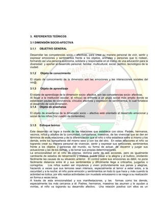 3. REFERENTES TEÓRICOS
3.1 DIMENSIÓN SOCIO-AFECTIVA
3.1.1 OBJETIVO GENERAL
Desarrollar las competencias socio – afectivas, para crear su manera personal de vivir, sentir y
expresar emociones y sentimientos frente a los objetos, animales y personas que lo rodean,
formando así una persona autónoma, solidaria y responsable en el marco de una educación para la
diversidad y aportar al desarrollo personal, familiar, multicultural, social, político, tecnológico de la
ciudad.
3.1.2 Objeto de conocimiento
El objeto de conocimiento de la dimensión son las emociones y las interacciones sociales del
nin@.
3.1.3 Objeto de aprendizaje
El objeto de aprendizaje de la dimensión socio- afectiva, son las competencias socio- afectivas.
Al llegar a la institución escolar, el niño(a) se enfrenta a un grupo social más amplio donde se
establecen pautas de convivencia, vínculos afectivos y expresión de sentimientos, lo cual fortalece
el desarrollo de esta dimensión.
3.1.4 Objeto de enseñanza
El objeto de enseñanza de la dimensión socio – afectiva está orientado al desarrollo emocional y
social de los niños (Ver cuadro de contenidos).
3.1.5 Enfoque teórico
Este desarrollo se logra a través de las relaciones que establece con otros: Padres, hermanos,
vecinos, niños y adultos de la comunidad, compañeros, maestros, de las vivencias que se den en
términos de esas relaciones y de la diferenciación que el niño o niña establece entre sí mismo y los
demás, entre los compañeros del mismo sexo y con los del otro. En estas relaciones el niño va
logrando crear su manera personal de vivenciar, sentir y expresar sus emociones, sentimientos
frente a los objetos y personas del mundo, su forma de actuar, de discernir y juzgar sus
actuaciones y las de los demás, y de tomar sus propias determinaciones.
La emocionalidad en el niño es intensa, domina parte de sus acciones, pero es igualmente
cambiante de estados de retraimiento y tristeza, puede pasar a la alegría y al bullicio, olvidando
fácilmente las causas de su situación anterior. El control sobre sus emociones es débil, no pone
fácilmente distancia entre él y sus sentimientos y difícilmente llega a criticarlos, juzgarlos o
corregirlos. Los niños suelen ser impulsivos y viven profundamente sus penas y alegrías,
haciendo a veces que sus temores sean intensos, especialmente el temor a estar solos, a la
oscuridad y a la noche; el niño pone emoción y sentimientos en todo lo que hace y más cuando la
actividad es lúdica, por ello realiza actividades con inusitado entusiasmo o se niega a su realización
en forma a veces terca.
A través de esta emocionalidad y sus manifestaciones, y las formas como los demás,
especialmente los más cercanos a él: Padres, hermanos, maestros las asumen y le ayudan a
vivirlas, el niño va logrando su desarrollo afectivo. Una relación positiva con ellos es un
 