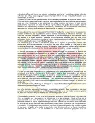 estimulante eficaz, así como una relación castigadora, autoritaria y conflictiva malogra todos los
esfuerzos del niño y crea riesgo para desarrollar con él todo tipo de conductas frustradas y de
sentimientos de fracaso.
El preescolar ofrece al niño nuevas fuentes de inquietudes y emociones, al ampliarse la vida social.
El compartir con sus compañeros y maestros, las emociones tienden a socializarse, es decir están
cada vez más vinculadas a las relaciones con otras personas del grupo, lo cual permite
gradualmente ir ganando en ellas más finura y profundidad, más poder de inhibición y control,
mayor riqueza, estabilidad y equilibrio, racionalidad y sociabilidad. Es muy importante para el niño
la aprobación, elogio y especialmente la aceptación de su maestro y compañeros.
De acuerdo con las experiencias anteriores, vividas en su familia, en su entorno, los estudiantes
pueden, en términos de las relaciones con los demás reaccionar de diferentes maneras: Ser
tranquilos, amables, afectuosos, alegres, impulsivos o llamar la atención en búsqueda de afecto,
ser hostiles o a veces agresivos, presentar comportamientos infantiles para su edad como
pataletas o llantos intempestivos, mostrarse menos capaces que sus compañeros, desvalorizarse,
sentirse culpable, expresar inseguridad y angustia.
Las relaciones que el niño ha establecido antes de su ingreso al preescolar pueden estar
enmarcadas en la sobreprotección o el rechazo por parte de los padres, lo cual priva de toda
iniciativa y autonomía y mantiene el estado de perpetua dependencia o los lleva a la hostilidad y
desconfianza en la relaciones con los demás y a una baja autoestima y propia aceptación.
El niño de esta edad que ingresa al preescolar, desea prolongar a la maestra o al maestro los
sentimientos de afecto que manifiesta por el padre o la madre, pero igualmente el maestro y el
grupo se constituyen en factor importante en el logro de su autonomía en lo que se refiere a las
relaciones familiares que le servirán al principio de modelo, el afecto que inicialmente deposita en
su maestro progresivamente se hace extensivo al grupo de compañeros. El maestro
especialmente el primero juega un papel importante en la aceptación y adaptación del niño a la
vida escolar. De la actitud del maestro depende en gran parte la suerte de esa adaptación y las
actitudes del niño hacia el medio escolar; por lo tanto el niño debe encontrar un clima cálido,
agradable, lleno de vida y afectividad, donde primen las relaciones equitativas, justas y recíprocas,
como principio fundamental en la construcción de una moralidad autónoma.
Procurar un adecuado desarrollo socio – afectivo del niño, implica facilitarle la expresión de sus
emociones tanto de ira y temor, como de bienestar y alegría, darle seguridad en sus acciones
facilitándole la oportunidad de escoger, de decidir y valorar dentro de una relación de respeto
mutuo, de comprensión y aceptación voluntaria de libertad de expresión, apreciación de sus
propios valores, de solidaridad y participación. Todo esto es parte de la formación para la vida por
cuanto permite al niño la creación de su propio esquema de convicciones morales y de relación con
los demás.
En el desarrollo socio – afectivo y en el logro de su propia identidad es importante tener en cuenta
el desarrollo psicosexual del niño o niña.
Los niños de todas las edades manifiestan curiosidad por el sexo. Esta curiosidad en los niños
pequeños es una manifestación de un interés que madura por el yo y el medio ambiente, y como
tal, debe ser satisfecho de igual modo que la curiosidad por otras cosas.
Este interés en cada niño o niña varía según su edad, la clase de hogar y el medio cultural en que
vive, su relación con sus padres, su inteligencia y su personalidad. Hacia el final de la
preescolaridad, en la edad de cinco a seis años los niños, generalmente muestran interés por las
personas extrañas al hogar, especialmente por los niños o niñas que encuentran en su escuela o
en el barrio y la actitud hacia los sexos es indiferenciada y juegan igualmente con los niños de uno
u otro sexo. A medida que crecen empiezan a preferir los juegos y juguetes, los vestidos propios
de su sexo y el padre y la madre se convierten más definidamente en la figura masculina y
femenina del niño o niña. Al ser atendidas en la educación sexual las preguntas que son
 