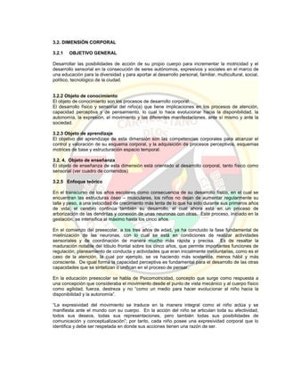 3.2. DIMENSIÓN CORPORAL
3.2.1 OBJETIVO GENERAL
Desarrollar las posibilidades de acción de su propio cuerpo para incrementar la motricidad y el
desarrollo sensorial en la consecución de seres autónomos, expresivos y sociales en el marco de
una educación para la diversidad y para aportar al desarrollo personal, familiar, multicultural, social,
político, tecnológico de la ciudad.
3.2.2 Objeto de conocimiento
El objeto de conocimiento son los procesos de desarrollo corporal.
El desarrollo físico y sensorial del niño(a) que tiene implicaciones en los procesos de atención,
capacidad perceptiva y de pensamiento, lo cual lo hace evolucionar hacia la disponibilidad, la
autonomía, la expresión, el movimiento y las diferentes manifestaciones, ante sí mismo y ante la
sociedad.
3.2.3 Objeto de aprendizaje
El objetivo del aprendizaje de esta dimensión son las competencias corporales para alcanzar el
control y valoración de su esquema corporal, y la adquisición de procesos perceptivos, esquemas
motrices de base y estructuración espacio temporal.
3.2. 4. Objeto de enseñanza
El objeto de enseñanza de esta dimensión está orientado al desarrollo corporal, tanto físico como
sensorial (ver cuadro de contenidos)
3.2.5 Enfoque teórico
En el transcurso de los años escolares como consecuencia de su desarrollo físico, en el cual se
encuentran las estructuras óseo – musculares, los niños no dejan de aumentar regularmente su
talla y peso, a una velocidad de crecimiento más lenta de lo que ha sido durante sus primeros años
de vida; el cerebro continúa también su desarrollo, el cual ahora está en un proceso de
arborización de las dendritas y conexión de unas neuronas con otras. Este proceso, iniciado en la
gestación, se intensifica al máximo hasta los cinco años.
En el comienzo del preescolar, a los tres años de edad, ya ha concluido la fase fundamental de
mielinización de las neuronas, con lo cual se está en condiciones de realizar actividades
sensoriales y de coordinación de manera mucho más rápida y precisa. Es de resaltar la
maduración notable del lóbulo frontal sobre los cinco años, que permite importantes funciones de
regulación, planeamiento de conducta y actividades que eran inicialmente involuntarias, como es el
caso de la atención, la cual por ejemplo, se va haciendo más sostenida, menos hábil y más
consciente. De igual forma la capacidad perceptiva es fundamental para el desarrollo de las otras
capacidades que se sintetizan o unifican en el proceso de pensar.
En la educación preescolar se habla de Psicomotricidad, concepto que surge como respuesta a
una concepción que consideraba el movimiento desde el punto de vista mecánico y al cuerpo físico
como agilidad, fuerza, destreza y no “como un medio para hacer evolucionar al niño hacia la
disponibilidad y la autonomía”.
“La expresividad del movimiento se traduce en la manera integral como el niño actúa y se
manifiesta ante el mundo con su cuerpo. En la acción del niño se articulan toda su afectividad,
todos sus deseos, todas sus representaciones, pero también todas sus posibilidades de
comunicación y conceptualización”; por tanto, cada niño posee una expresividad corporal que lo
identifica y debe ser respetada en donde sus acciones tienen una razón de ser.
 