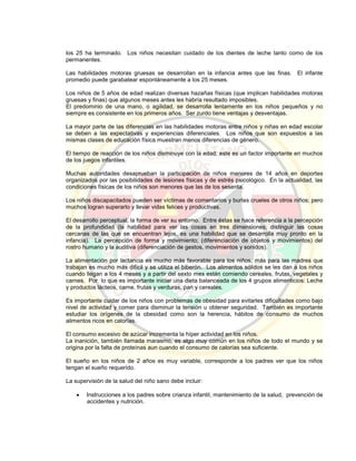 los 25 ha terminado. Los niños necesitan cuidado de los dientes de leche tanto como de los
permanentes.
Las habilidades motoras gruesas se desarrollan en la infancia antes que las finas. El infante
promedio puede garabatear espontáneamente a los 25 meses.
Los niños de 5 años de edad realizan diversas hazañas físicas (que implican habilidades motoras
gruesas y finas) que algunos meses antes les habría resultado imposibles.
El predominio de una mano, o agilidad, se desarrolla lentamente en los niños pequeños y no
siempre es consistente en los primeros años. Ser zurdo tiene ventajas y desventajas.
La mayor parte de las diferencias en las habilidades motoras entre niños y niñas en edad escolar
se deben a las expectativas y experiencias diferenciales. Los niños que son expuestos a las
mismas clases de educación física muestran menos diferencias de género.
El tiempo de reacción de los niños disminuye con la edad; este es un factor importante en muchos
de los juegos infantiles.
Muchas autoridades desaprueban la participación de niños menores de 14 años en deportes
organizados por las posibilidades de lesiones físicas y de estrés psicológico. En la actualidad, las
condiciones físicas de los niños son menores que las de los sesenta.
Los niños discapacitados pueden ser víctimas de comentarios y burlas crueles de otros niños; pero
muchos logran superarlo y llevar vidas felices y productivas.
El desarrollo perceptual, la forma de ver su entorno. Entre éstas se hace referencia a la percepción
de la profundidad (la habilidad para ver las cosas en tres dimensiones, distinguir las cosas
cercanas de las que se encuentran lejos, es una habilidad que se desarrolla muy pronto en la
infancia). La percepción de forma y movimiento; (diferenciación de objetos y movimientos) del
rostro humano y la auditiva (diferenciación de gestos, movimientos y sonidos).
La alimentación por lactancia es mucho más favorable para los niños, más para las madres que
trabajan es mucho más difícil y se utiliza el biberón. Los alimentos sólidos se les dan a los niños
cuando llegan a los 4 meses y a partir del sexto mes están comiendo cereales, frutas, vegetales y
carnes. Por lo que es importante iniciar una dieta balanceada de los 4 grupos alimenticios: Leche
y productos lácteos, carne, frutas y verduras, pan y cereales.
Es importante cuidar de los niños con problemas de obesidad para evitarles dificultades como bajo
nivel de actividad y comer para disminuir la tensión u obtener seguridad. También es importante
estudiar los orígenes de la obesidad como son la herencia, hábitos de consumo de muchos
alimentos ricos en calorías.
El consumo excesivo de azúcar incrementa la híper actividad en los niños.
La inanición, también llamada marasmo, es algo muy común en los niños de todo el mundo y se
origina por la falta de proteínas aun cuando el consumo de calorías sea suficiente.
El sueño en los niños de 2 años es muy variable, corresponde a los padres ver que los niños
tengan el sueño requerido.
La supervisión de la salud del niño sano debe incluir:
 Instrucciones a los padres sobre crianza infantil, mantenimiento de la salud, prevención de
accidentes y nutrición.
 