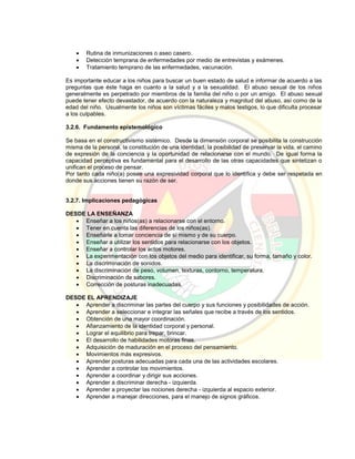  Rutina de inmunizaciones o aseo casero.
 Detección temprana de enfermedades por medio de entrevistas y exámenes.
 Tratamiento temprano de las enfermedades, vacunación.
Es importante educar a los niños para buscar un buen estado de salud e informar de acuerdo a las
preguntas que éste haga en cuanto a la salud y a la sexualidad. El abuso sexual de los niños
generalmente es perpetrado por miembros de la familia del niño o por un amigo. El abuso sexual
puede tener efecto devastador, de acuerdo con la naturaleza y magnitud del abuso, así como de la
edad del niño. Usualmente los niños son víctimas fáciles y malos testigos, lo que dificulta procesar
a los culpables.
3.2.6. Fundamento epistemológico
Se basa en el constructivismo sistémico. Desde la dimensión corporal se posibilita la construcción
misma de la persona, la constitución de una identidad, la posibilidad de preservar la vida, el camino
de expresión de la conciencia y la oportunidad de relacionarse con el mundo. De igual forma la
capacidad perceptiva es fundamental para el desarrollo de las otras capacidades que sintetizan o
unifican el proceso de pensar.
Por tanto cada niño(a) posee una expresividad corporal que lo identifica y debe ser respetada en
donde sus acciones tienen su razón de ser.
3.2.7. Implicaciones pedagógicas
DESDE LA ENSEÑANZA
 Enseñar a los niños(as) a relacionarse con el entorno.
 Tener en cuenta las diferencias de los niños(as).
 Enseñarle a tomar conciencia de sí mismo y de su cuerpo.
 Enseñar a utilizar los sentidos para relacionarse con los objetos.
 Enseñar a controlar los actos motores.
 La experimentación con los objetos del medio para identificar, su forma, tamaño y color.
 La discriminación de sonidos.
 La discriminación de peso, volumen, texturas, contorno, temperatura.
 Discriminación de sabores.
 Corrección de posturas inadecuadas.
DESDE EL APRENDIZAJE
 Aprender a discriminar las partes del cuerpo y sus funciones y posibilidades de acción.
 Aprender a seleccionar e integrar las señales que recibe a través de los sentidos.
 Obtención de una mayor coordinación.
 Afianzamiento de la identidad corporal y personal.
 Lograr el equilibrio para trepar, brincar.
 El desarrollo de habilidades motoras finas.
 Adquisición de maduración en el proceso del pensamiento.
 Movimientos más expresivos.
 Aprender posturas adecuadas para cada una de las actividades escolares.
 Aprender a controlar los movimientos.
 Aprender a coordinar y dirigir sus acciones.
 Aprender a discriminar derecha - izquierda.
 Aprender a proyectar las nociones derecha - izquierda al espacio exterior.
 Aprender a manejar direcciones, para el manejo de signos gráficos.
 