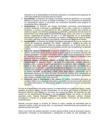 institución y en la disponibilidad de docentes preparados y la existencia de programas de
instrucción académica y formación para los mismos.
 Accesibilidad: La Dirección del Colegio Carmelitano velará por garantizar a la comunidad
Bellanita el derecho de acceso al Colegio Carmelitano y a sus programas de enseñanza
sin discriminación alguna, y procurando las condiciones necesarias para asegurar la
accesibilidad física y geográfica.
 Adaptabilidad: La Dirección del Colegio Carmelitano promoverá permanentemente
acciones tendientes a promover la adaptabilidad de los niños y niñas en la institución,
tendientes a procurar su permanencia en ella y adoptará medidas para fomentar la
asistencia regular a la institución atendiendo la prohibición y eliminación de toda forma de
discriminación que atente contra la permanencia de los niños y las niñas en el sistema
escolar, asegurando la igualdad de trato y el libre desarrollo de la personalidad,
garantizando que en el Colegio Carmelitano se imparta la enseñanza que mejor se adapte
a los niños y las niñas de acuerdo a las políticas y disposiciones legales en la materia.
 Aceptabilidad: La Dirección del Colegio Carmelitano será garante de que se cumplan las
normas de enseñanza, ejerciendo una debida inspección y vigilancia de todos los
procesos y procedimientos en todos los niveles educativos con el fin de velar por su
calidad. Así mismo, se garantizará que la disciplina escolar sea compatible con la dignidad
humana.
 Educación derecho fundamental. Progresivo fortalecimiento de la educación como un
derecho fundamental de las personas desde la perspectiva de los derechos humanos. De
manera permanente, el Colegio Carmelitano trabaja para mejorar la situación en materia
de derechos humanos. Dentro de estos derechos se hace hincapié en la educación para
todos los niños, niñas y jóvenes.
 Atención integral a la Primera Infancia. El Colegio Carmelitano procura la creación y
fortalecimiento de espacios físicos y de otros tipos (familiares, sociales, religiosos,
artísticos, etc) en procura de garantizar que los niños y las niñas estén protegidos y sean
felices en ésta etapa definitiva para su vida en la que adquieren las habilidades y
destrezas, que les permiten adquirir las competencias propias para ser personas que viven
a plenitud sus derechos humanos. Por ello garantiza las condiciones biopsicosociales para
un óptimo desarrollo de las niñas y niños, como seres íntegros, gestionando que la
estimulación temprana (en todas las áreas del desarrollo además de la psicomotriz) se
promueva en desarrollo de sus procesos cognitivos, motrices, comunicativos, espirituales,
emocionales y sociales, como seres humanos.
 Educación para la convivencia y los valores. El Colegio Carmelitano promueve un
creciente énfasis en la educación para mejorar los niveles de convivencia y la construcción
de valores democráticos. En este sentido adopta la propuesta Municipal en los siguientes
sentidos:
En aras de la flexibilización del espacio escolar, se implementarán en la educación básica y media,
paralelos al pensum regular, los ejes transversales, en los temas que requiere el Ministerio de
Educación Nacional, pero además en los temas que requiere la ciudad. Se diseñarán los ejes
acorde con los requerimientos del Estado y las necesidades locales. Los temas, en términos
generales serán: Cátedra Municipal. Educación ambiental. Educación artística (Festea).
Investigación. Fomento de la lengua materna y otros idiomas. Promoción de lecto-escritura.
Emprendimiento.
Además procurará apoyar la iniciativa de Ofrecer la mayor cantidad de actividades para la
utilización creativa y sana del tiempo libre, en coordinación interinstitucional para presentar una
agenda educativa de ciudad.
Dentro y por fuera del sistema educativo, se dará especial énfasis al eje de Educación sexual y
reproductiva. Formación al pre-adolescente y adolescente en estilos de vida saludables, con
 