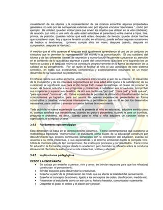 visualización de los objetos y la representación de los mismos encontrar algunas propiedades
generales, no solo por las semejanzas externas sino por algunos vínculos “esenciales ”, como por
ejemplo: De utilidad, (pueden indicar para que sirven los objetos que utilizan en la vida cotidiana);
de relación, (un niño o una niña de esta edad establece el parentesco entre mamá e hijos, tíos,
primos, de posición, (pueden indicar qué está antes, después; de tiempo, (puede ubicar hechos
que sucedieron ayer, hoy y que se llevarán a cabo en el futuro); puede señalar algunas sucesiones
de hechos o fenómenos; (primero cumple años mi mami, después Juanito, después mi
cumpleaños, después la Navidad).
A medida que el niño aprende el lenguaje está igualmente aprendiendo el uso de un conjunto de
símbolos que le permiten la representación del mundo y la comunicación. El uso cotidiano del
idioma y de las diferentes formas de expresión y comunicación le permite concentrar su atención
en el contenido de lo que desea expresar a partir del conocimiento que tiene o va logrando lee un
hecho o suceso y el lenguaje mismo se constituye progresivamente en la forma de expresión de la
calidad de su pensamiento. Por tal razón el facilitar al niño el uso apropiado de este sistema
simbólico, en todas sus expresiones, comprensiva y expresivamente redundará en un mejor
desarrollo de su capacidad de pensamiento.
El niño(a) realiza sus actos en forma voluntaria e intencionada si son de su interés. El desarrollo
de la motivación y de los intereses cognoscitivos en esta edad está ligado a la satisfacción de su
curiosidad, al significado que para él (la) tenga todo nuevo aprendizaje, al deseo de conocer lo
nuevo; de buscar solución a sus preguntas y problemas, a satisfacer sus inquietudes, comprobar
sus conjeturas y superar sus desafíos, de ahí sus continuos “por qué”, “para qué” y “esto qué es”,
“para que sirve”, ”como es”, etc. Estas inquietudes le permiten la utilización y transformación de los
conocimientos ya logrados, para así asumir las nuevas experiencias presentadas en forma
constructiva y creativa, viviéndolas intensamente y permitiendo que en él se den los desarrollos
necesarios, para cambiar o avanzar a nuevas formas de conocimiento.
Toda actividad o nueva experiencia que se le presente al niño en esta edad, adquiere sentido para
él, cuando satisface sus necesidades, cuando es grata o placentera, cuando le crea un conflicto,
pregunta o problema; es decir, cuando para el niño o niña adquiere un carácter lúdico o
significativo, o le implica un reto.
3.4.6 Fundamento epistemológico
Esta dimensión se basa en el constructivismo sistémico. Teoría contemporánea que cuestiona la
metodología tradicional “memorística”; el estudiante como sujeto de la educación construye por
descubrimiento sus propios constructos personales con la orientación del educador, avanza de
acuerdo a su ritmo intelectual, a sus expectativas y al entorno ambiental donde le compete vivir.
Utiliza la memoria pero de tipo comprensivo. Se evalúa por procesos y por resultados. Tiene como
fin educativo la formación integral desde lo académico pero también la reflexión sobre la conducta
ética–moral. Se trata de estructurar la vida intelectual, volitiva y afectiva.
3.4.7 Implicaciones pedagógicas
DESDE LA ENSEÑANZA:
 Se trabaja por enseñar a pensar, vivir y amar; se brindan espacios para que los niños(as)
construyan el pensamiento.
 Brindar espacios para desarrollar la creatividad.
 Enseñar a partir de la globalización de modo que se afecte la totalidad del pensamiento.
 Enseñar el concepto de número, ligado a los conceptos de orden, clasificación, medida etc.
 Reconocer al estudiante como un ser con su historia hacedor, comunicador y pensante.
 Despertar el gozo, el deseo y el placer por conocer.
 