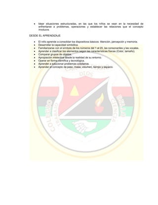  Idear situaciones estructuradas, en las que los niños se vean en la necesidad de
enfrentarse a problemas, operaciones y establecer las relaciones que el concepto
involucra.
DESDE EL APRENDIZAJE
 El niño aprende a consolidar los dispositivos básicos: Atención, percepción y memoria.
 Desarrollar la capacidad simbólica.
 Familiarizarse con el símbolo de los números del 1 al 20, las consonantes y las vocales.
 Aprender a clasificar los elementos según las características físicas (Color, tamaño).
 Comparar grupos de objetos.
 Apropiación intelectiva desde la realidad de su entorno.
 Operar en forma científica y tecnológica.
 Aprender a solucionar problemas cotidianos.
 Aprender el concepto de peso, masa, volumen, tiempo y espacio.
 