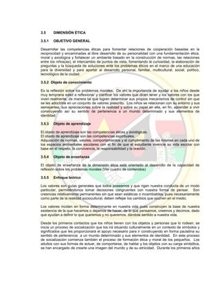 3.5 DIMENSIÓN ÉTICA
3.5.1 OBJETIVO GENERAL
Desarrollar las competencias éticas para fomentar relaciones de cooperación basadas en la
reciprocidad y encaminadas al libre desarrollo de su personalidad con una fundamentación ética,
moral y axiológica y fortalecer un ambiente basado en la construcción de normas, las relaciones
entre los niños(as), el intercambio de puntos de vista, fomentando la curiosidad, la elaboración de
preguntas y la búsqueda de soluciones ente los problemas éticos en el marco de una educación
para la diversidad y para aportar al desarrollo personal, familiar, multicultural, social, político,
tecnológico de la ciudad.
3.5.2 Objeto de conocimiento
Es la reflexión sobre los problemas morales. De ahí la importancia de ayudar a los niños desde
muy temprana edad a reflexionar y clarificar los valores que dicen tener y los valores con los que
viven realmente, de manera tal que logren determinar sus propios mecanismos de control sin que
se les adoctrine en un conjunto de valores prescrito. Los niños se relacionan con su entorno y sus
semejantes, sus apreciaciones sobre la realidad y sobre su papel en ella, en fin, aprender a vivir
construyendo así su sentido de pertenencia a un mundo determinado y sus elementos de
identidad.
3.5.3 Objeto de aprendizaje
El objeto de aprendizaje son las competencias éticas y axiológicas.
El objeto de aprendizaje son las competencias espirituales.
Adquisición de normas, valores, comportamientos y el cumplimiento de las mismas en cada uno de
los espacios ambientales escolares con el fin de que el estudiante vivencie su vida escolar con
base en el respeto, la convivencia, la responsabilidad y la oración.
3.5.4 Objeto de enseñanza
El objeto de enseñanza de la dimensión ética está orientado al desarrollo de la capacidad de
reflexión sobre los problemas morales (Ver cuadro de contenidos)
3.5.5 Enfoque teórico
Los valores son guías generales que todos poseemos y que rigen nuestra conducta de un modo
particular, permitiéndonos tomar decisiones congruentes con nuestra forma de pensar. Son
creencias relativamente permanentes sin que sean estáticas o incambiables, pues necesariamente
como parte de la realidad sociocultural, deben reflejar los cambios que ocurren en el medio.
Los valores inciden en forma determinante en nuestra vida pues construyen la base de nuestra
existencia de la que hacemos o dejamos de hacer, de lo que pensamos, creemos y decimos, dado
que ayudan a definir lo que queremos y no queremos, dándole sentido a nuestra vida.
Desde los primeros contactos que los niños tienen con los objetos y personas que lo rodean, se
inicia un proceso de socialización que los irá situando culturalmente en un contexto de símbolos y
significados que les proporcionará el apoyo necesario para ir construyendo en forma paulatina su
sentido de pertenencia a un mundo determinado y sus elementos de identidad. En este proceso
de socialización comienza también el proceso de formación ética y moral de los pequeños. Los
adultos con sus formas de actuar, de comportarse, de hablar y los objetos con su carga simbólica,
se han encargado de crearle una imagen del mundo y de su etnicidad. Durante los primeros años
 