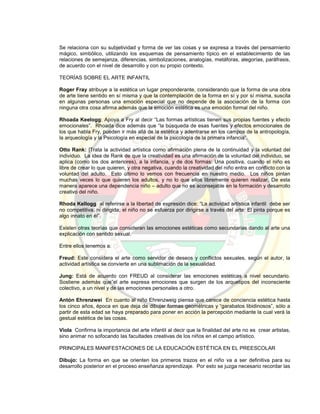 Se relaciona con su subjetividad y forma de ver las cosas y se expresa a través del pensamiento
mágico, simbólico, utilizando los esquemas de pensamiento típico en el establecimiento de las
relaciones de semejanza, diferencias, simbolizaciones, analogías, metáforas, alegorías, paráfrasis,
de acuerdo con el nivel de desarrollo y con su propio contexto.
TEORÍAS SOBRE EL ARTE INFANTIL
Roger Fray atribuye a la estética un lugar preponderante, considerando que la forma de una obra
de arte tiene sentido en sí misma y que la contemplación de la forma en sí y por sí misma, suscita
en algunas personas una emoción especial que no depende de la asociación de la forma con
ninguna otra cosa afirma además que la emoción estética es una emoción formal del niño.
Rhoada Keelogg: Apoya a Fry al decir “Las formas artísticas tienen sus propias fuentes y efecto
emocionales”. Rhoada dice además que “la búsqueda de esas fuentes y efectos emocionales de
los que habla Fry, pueden ir más allá de la estética y adentrarse en los campos de la antropología,
la arqueología y la Psicología en especial de la psicología de la primera infancia”.
Otto Rank: |Trata la actividad artística como afirmación plena de la continuidad y la voluntad del
individuo. La idea de Rank de que la creatividad es una afirmación de la voluntad del individuo, se
aplica (como los dos anteriores), a la infancia, y de dos formas: Una positiva, cuando el niño es
libre de crear lo que quieren, y otra negativa, cuando la creatividad del niño entra en conflicto con la
voluntad del adulto. Esto último lo vemos con frecuencia en nuestro medio. Los niños pintan
muchas veces lo que quieren los adultos, y no lo que ellos libremente quieren realizar, De esta
manera aparece una dependencia niño – adulto que no es aconsejable en la formación y desarrollo
creativo del niño.
Rhoda Kellogg al referirse a la libertad de expresión dice: “La actividad artística infantil debe ser
no competitiva, ni dirigida; el niño no se esfuerza por dirigirse a través del arte: El pinta porque es
algo innato en él”.
Existen otras teorías que consideran las emociones estéticas como secundarias dando al arte una
explicación con sentido sexual.
Entre ellos tenemos a:
Freud: Este considera el arte como servidor de deseos y conflictos sexuales, según el autor, la
actividad artística se convierte en una sublimación de la sexualidad.
Jung: Está de acuerdo con FREUD al considerar las emociones estéticas a nivel secundario.
Sostiene además que”el arte expresa emociones que surgen de los arquetipos del inconsciente
colectivo, a un nivel y de las emociones personales a otro.
Antón Ehrenzwei En cuanto al niño Ehrenzweig piensa que carece de conciencia estética hasta
los cinco años, época en que deja de dibujar formas geométricas y “garabatos libidinosos”, sólo a
partir de esta edad se haya preparado para poner en acción la percepción mediante la cual verá la
gestual estética de las cosas.
Viola Confirma la importancia del arte infantil al decir que la finalidad del arte no es crear artistas,
sino animar no sofocando las facultades creativas de los niños en el campo artístico.
PRINCIPALES MANIFESTACIONES DE LA EDUCACIÓN ESTÉTICA EN EL PREESCOLAR
Dibujo: La forma en que se orienten los primeros trazos en el niño va a ser definitiva para su
desarrollo posterior en el proceso enseñanza aprendizaje. Por esto se juzga necesario recordar las
 