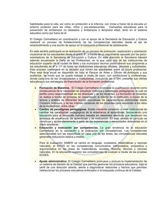 habilidades para la vida, así como en protección a la infancia, con miras a hacer de la escuela un
entorno protector para las niñas, niños y pre-adolescentes. . Campañas educativas para la
prevención de embarazos no deseados y embarazos a temprana edad, tanto en el sistema
educativo como por fuera de él
El Colegio Carmelitano en coordinación y con el apoyo de la Secretaria de Educación y Cultura
realizará un proceso de fortalecimiento de las competencias laborales desde el eje de
emprendimiento y una acción de apoyo en la búsqueda profesional de adolescente.
En este sentido participará en la realización de un proceso de promoción, exploración y orientación
vocacional de los estudiantes desde el grado 8º, a través de un seguimiento apoyado por los psico-
orientadores de la Secretaría de Educación y Cultura. En esta dirección la Secretaría liderará
además anualmente la Feria de las Profesiones, en la que cada una de las instituciones de
educación superior de la ciudad de Bello y los municipios vecinos podrá ofrecer sus programas a
los estudiantes de 8º a 11º de todas las instituciones educativas oficiales, privadas y subsidiadas.
Este proceso convergerá en la decisión que tomen los estudiantes sobre su futuro profesional.
Para esta feria anual se dispondrá de todo el Parque de Artes y Oficios de Antioquia y sus
auditorios, de modo que se pueda trabajar a modo de expo, con exhibiciones y conferencias,
donde cada una de las Universidades e instituciones, incluyendo las ETDH, presente sus ofertas
educativas y sus estrategias de financiación de la formación profesional.
 Formación de Maestros. El Colegio Carmelitano promueve la cualificación docente como
consecuencia de la necesidad de actualizar métodos y estrategias pedagógicas, la cual se
perfila como responsabilidad de las directivas y de los docentes. La formación de docentes
se realiza a través de jornadas de capacitación al interior de la institución; a través de la
lectura y análisis de diferentes teorías educativas, de capacitaciones promovidas desde
Conaced Antioquia, y de las mismas iniciativas de los docentes para responder a los retos
de la modernidad, entre otras.
 Cambio de paradigmas pedagógicos. Existe creciente consenso a nivel institucional de
cambiar los paradigmas pedagógicos de la enseñanza al aprendizaje, favoreciendo una
educación para el desarrollo humano basada en relaciones afectivas que favorecen los
procesos de enseñanza, de aprendizaje y de evaluación. En este sentido el currículo se
construye y ajusta diariamente a partir de las experiencias y necesidades detectadas en el
diario acontecer.
 Educación y evaluación por competencias. La gran tendencia de la educación
Carmelitana es la educación y la evaluación por competencias. Las competencias
seleccionadas son las específicas en cada una de las áreas, las competencias laborales
generales (educación básica y media).
Para la evaluación SABER se centra en lenguaje, ciudadana, matemáticas y ciencias
naturales, el ICFES en las competencias comunicativa, interpretativa, propositiva y
argumentativa en las áreas de matemáticas, sociales, filosofía, idiomas y ciencias
naturales. En la educación superior las competencias se evalúan a través de las pruebas
ECAES.
 Ajuste administrativo. El Colegio Carmelitano promueve y procura la implementación de
un sistema de Gestión de la Calidad que permita gerenciar los procesos educativos bajo el
perfil de una dirección abierta, atenta a diagnosticar relaciones y hechos que permitan
redireccionar los procesos educativos enfocados a la búsqueda continua de la Calidad.
 