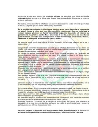 Al principio el niño solo nombra las imágenes después de realizadas, más tarde las nombra
mientras dibuja y termina en la última parte de esta fase nombrando los dibujos que se propone
antes de realizarlos.
Así es muy común escuchar al niño hacer una especie de descripción verbal a medida que realiza
el dibujo y luego ver que sus trazos cobran vida y movimiento
En la actividad de modelado el niño(a) pone nombres a sus trazos de arcilla se recomienda
no sugerir temas al niño, sino más bien permitirle experimentar diversos materiales y
realizar trabajos plásticos en forma espontánea, dejándole desarrollar al máximo su
pensamiento imaginativo. En las fases anteriores el uso de color carece de importancia
pues el niño se concentra solo en el placer de realizar movimientos, crear líneas y formas,
desarrollar el dominio de la coordinación psico - motora.
La segunda etapa en el desarrolla de la auto- expresión en las artes plásticas es la pre –
esquemática.
Los garabatos comienzan a desaparecer a medida que el niño trata de expresar con sus trazos los
objetos y las cosas. En esta etapa, el niño va estableciendo una relación simple de la realidad, se
inicia en él una búsqueda consciente de la forma.
En general la primera representación es la de figura humana, partiendo del “renacuajo” va
agregando poco a poco, piernas y brazos que nacen de la cabeza; con ésta es por donde piensa,
habla, come y se mueve, etc.
Los dibujos sólo tienen las características esenciales de los objetos, la representación del espacio
es desordenada, las figuras no guardan relación entre sí, ni proporción entre unas y otras.
Aparece luego la llamada “Ley de transparencia”, que corresponde a la representación del niño de
lo que sabe y no de lo que ve. Así por ejemplo, dibuja el exterior de una casa y en la misma
representación dibuja su interior.
El uso del color comienza siendo indiscriminado, sin importar su correspondencia con la realidad,
pero luego ya se nota algo más de atención en este aspecto.
(En las actividades de modelado, el niño elabora separadamente las partes de una figura y luego
las une formado un todo).
Esta segunda etapa es lógica en el niño y debe ser aceptada como correspondiente al nivel de
madurez que va desarrollando; por lo tanto no se debe tratar de hacer ver al niño su error ni
corregirlo.
La tercera etapa en el desarrollo del auto - expresión plástica en el niño es la Esquemática en la
que el niño trabaja con sus propios esquemas y conceptos de forma totalmente individual:
En lo que se refiere a la figura humana, esta comienza a aparecer completa, con detalles y rasgos.
El niño empieza a relacionar los objetos con el color que le corresponde. Debe invitarse al niño a
mezclar los colores y a comprobar que tonos consigue con estos procedimientos:
Cómo lograr hacer más claro un color, o cómo oscurecer un claro, o cómo llegar a lograr colores
secundarios de los que no dispone.
En esta etapa empieza a intentar una diferenciación de los espacios, pues hasta este momento
sólo tenía conciencia del espacio en dos dimensiones: Largo y ancho.
Entonces comienza a intentar dar el sentido de profundidad. Así vemos que establece la
separación de la zona tierra, donde ubica las figuras por medio de una línea de base y otra en la
parte superior que delimita el espacio del cielo.
La cuarta etapa en el desarrollo de la auto-expresión de las artes plásticas es la Socialización
en la que el niño ya establece una conciencia de grupo y relaciones familia – escuela.
 