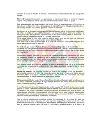 ejemplos de lo que es el teatro, de manera a iniciarlos en el conocimiento de algo que ellos pueden
trabajar.
Títeres: El teatro de títeres aporta una gran riqueza en los niños constituye un elemento integrador
de gran valor pedagógico debido a que las actividades requieren del trabajo en grupo.
Esta actividad puede ser desarrollada en dos formas: Como un espectáculo para niños o como un
espectáculo hecho por los niños. En cualquiera de las dos formas los diálogos empleados deben
ser cortos y sencillos con palabras graciosas y fáciles de entender.
La elección de la obra es importante ya que hay que tener en cuenta el alcance de posibilidades
del niño y el medio con que está familiarizado. Las obras muy largas difícilmente sostienen la
atención del niño. Se recomienda entonces dividir la obra en actos con un total de duración 5 – 10
minutos para los más pequeños y de 10 – 20 para los mayores.
Si se quiere utilizar la obra para transcribir alguna acción y no en una fase final totalmente
desprendida de la acción que para el niño carecerá de significado.
Si el niño “vive” el mensaje moralizador de la obra este cristalizará como parte integrante de la
trama que ha captado toda su atención.
No olvidemos que para el niño toda obra es un mensaje que llega a través de la anécdota.
Los títeres son los agentes de promoción y motivación de ideas y temas y despiertan simpatías o
antipatías sobre conceptos, actitudes o procedimientos de acuerdo al manejo que les de la acción
del espectáculo.
El títere es la primera forma de ayuda visual que puede ser apreciada y comprendida por el niño
del preescolar. El teatro de títeres no es solo la fabricación de la cabeza y vestuario de muñecos,
es más importante aprender todo lo relativo a las ampliaciones de la representación al realizar algo
sujeto a la improvisación y a su consiguiente relativo éxito.
Para enseñar títeres a un niño, es necesario un sentido pedagógico libre, con el fin de permitirle
manifestar sus entusiasmos y condiciones sin traba alguna aceptando los aportes de su mundo
interior.
Educación musical: La expresión musical es una de las mejores formas de expresión y
comunicación que tiene el niño. La respuesta natural que todo niño presenta desde su más
temprana edad a cualquier estímulo acústico, nos muestra la importancia de lograr
pedagógicamente un mayor desarrollo de la capacidad auditiva.
El trabajo que se efectúe para el desarrollo de la sensibilidad auditiva estimulará simultáneamente
los demás centros del aprendizaje. A sí por ejemplo, tenemos que el niño al tener que reproducir
ritmos y melodías ejercita su memoria.
A los niños les gusta la música, les encanta oír, cantar, seguir y vivir el ritmo, danzar, hacer rondas,
percutir su cuerpo y diferentes objetos para producir sonidos. Que niño no vemos feliz aplaudiendo
o golpeando sus muslos, marchando, caminando rápido o lentamente para llevar el ritmo. Se
desarrollan así actividades motrices básicas como: Caminar, correr, saltar, aplaudir. La educación
rítmica contribuye a encauzar las tendencias naturales del movimiento en el niño y se convierte así
en medio para el desarrollo de la coordinación psicomotriz.
Hoy en día es prácticamente imposible concebir la enseñanza de la música sin partir del
conocimiento o al menos apoyarse en esta expresión corporal tan natural en el niño. Una
formación musical activa no deberá jamás disociarse del aprendizaje del movimiento. La música
lleva al cuerpo a moverse dentro del espacio. Al comienzo el desplazamiento en el espacio se
 