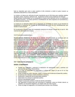 hará en desorden pero poco a poco cuando el niño comience a recibir el pulso musical, su
dinamismo descubrirá su nueva orientación.
La música y la danza son vehículos de gran importancia que el niño tiene para canalizar estados
de alegría, pesar, inquietud, optimismo etc. Superando muchas veces problemas de inhibición.
Desde tiempos inmemorables se ha considerado la música como elemento útil en la modificación
de estados de ánimo. La música permite la manifestación de varios aspectos de inconsistencia y
así libera tensiones internas.
La música es un elemento básico para el desarrollo de actividades en grupo ya que favorece la
socialización al estrechar los vínculos de comunicación por medio de sus manifestaciones que
facilitan el acercamiento.
En la educación infantil la base de la expresión musical es la canción a través de la cual el niño
vivencia los elementos de la música.
3.6.6 Fundamento epistemológico
Constructivismo Sistémico: El niño(a) es un sistema. El conocimiento se construye pero se
parte de la teoría del preescolar y del desarrollo humano para observar la realidad.
Todo lo construye en relación con el entorno. El muestra una avidez por explorar su medio, para
probar diversas alternativas para dar rienda suelta a su imaginación. Está dispuesto a seguir su
propio camino, a trascender las prácticas y fronteras de lo permitido, como un acto que brota de los
niveles más profundos de sí mismo. Esta etapa de su vida está marcada por una revolución en el
conocimiento, que es fundamental en lo que respecta a la habilidad artística; conoce y empieza a
dominar los diversos símbolos presentes en la cultura, además, puede captar y comunicar sus
conocimientos de las cosas y personas a través de muchas formas artísticas.
En este periodo más que en ningún otro, el niño(a) efectúa fáciles traducciones entre distintos
sistemas sensoriales, los sonidos pueden evocar colores y los colores pueden evocar sonidos,
canto, juego y actuar con entusiasmo. Estas actividades constituyen un complemento de las
demás áreas y son necesarias para lograr impartir un aprendizaje integral en el niño(a), sobre todo
la fácil adquisición de la lecto – escritura y un desarrollo óptimo de la creatividad.
3.6.7 Implicaciones pedagógicas
DESDE LA ENSEÑANZA
 Facilitar los materiales y estimular la realización de experiencias ricas y positivas con
permanentes ejercicios Psicomotrices.
 En la fase de garabateo no preguntarle al niño(a) que dibujo ya que en él no hay
intencionalidad.
 Evitar el trabajo de copia, más bien, sugerir y motivar así se estimula el desarrollo creativo.
 Enseñanza de la literatura infantil (narración y creación).
 Exploración y desarrollo de los potenciales artísticos.
 Desarrollar en el niño(a) la capacidad auditiva.
 Educar la sensibilidad musical.
 Integrar la educación artística a todas las demás actividades.
 Dar seguridad al niño(a) para que comunique lo imaginado, venza su timidez natural, su
rebeldía, sus recuerdos negativos y se integre cada vez más al grupo.
 Poner en juego la imaginación y la iniciativa para orientar a los niños(as).
 