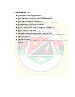 DESDE EL APRENDIZAJE
 Encuentra el placer en sus primeros trazos.
 Aprende las bases para el dibujo, la pintura y la palabra escrita.
 Desarrolla la capacidad de concentración, audición y memoria.
 Obtiene un mejor sentido de espacio.
 Desarrolla la imaginación y el gusto estético.
 Desarrolla la expresión y el movimiento corporal por medio de la música.
 Aprende a apreciar lo bueno y rechazar lo malo.
 Mejora la expresión oral.
 Favorece el ejercicio de la memoria y aumento de su vocabulario.
 Aprende a canalizar ideas, emociones, problemas, angustias.
 Afianza la confianza en sí mismo.
 Adquiere varias formas de comunicación y expresión.
 Aprende a desplegar actividades artísticas a la vez que juega.
 Desarrolla la capacidad de integración social, la disciplina, la responsabilidad y la voluntad.
 Explora la creatividad.
 Desempeña roles.
 Valora la cultura local.
 Aprende a querer, amar y disfrutar su cuerpo mediante el baile, la danza, y expresión
corporal.
 