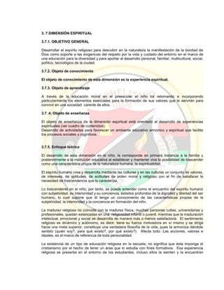 3. 7 DIMENSIÓN ESPIRITUAL
3.7.1. OBJETIVO GENERAL
Desarrollar el espíritu religioso para descubrir en la naturaleza la manifestación de la bondad de
Dios como soporte a las exigencias del respeto por la vida y cuidado del entorno en el marco de
una educación para la diversidad y para aportar al desarrollo personal, familiar, multicultural, social,
político, tecnológico de la ciudad.
3.7.2. Objeto de conocimiento
El objeto de conocimiento de esta dimensión es la experiencia espiritual.
3.7.3. Objeto de aprendizaje
A través de la educación moral en el preescolar el niño irá retomando e incorporando
particularmente los elementos esenciales para la formación de sus valores que le servirán para
convivir en una sociedad carente de ellos.
.
3.7 .4. Objeto de enseñanza
El objeto de enseñanza de la dimensión espiritual está orientado al desarrollo de experiencias
espirituales (ver cuadro de contenidos).
Desarrollo de actividades para favorecer un ambiente educativo armónico y espiritual que facilite
los procesos sociales y cognitivos.
3.7.5. Enfoque teórico
El desarrollo de esta dimensión en el niño, le corresponde en primera instancia a la familia y
posteriormente a la institución educativa al establecer y mantener viva la posibilidad de trascender
como una característica propia de la naturaleza humana, la espiritualidad.
El espíritu humano crea y desarrolla mediante las culturas y en las culturas un conjunto de valores,
de intereses, de aptitudes, de actitudes de orden moral y religioso con el fin de satisfacer la
necesidad de trascendencia que lo caracteriza.
Lo trascendente en el niño, por tanto, se puede entender como el encuentro del espíritu humano
con subjetividad, su interioridad y su conciencia, estados profundos de la dignidad y libertad del ser
humano, lo cual supone que él tenga un conocimiento de las características propias de la
subjetividad, la interioridad y la conciencia en formación del niño.
La madurez religiosa no coincide con la madurez física, muchas personas cultas, universitarias y
profesionales, quedan estancadas en una religiosidad infantil o juvenil, mientras que la maduración
intelectual, emocional y social se desarrolla de manera más o menos satisfactoria. El sentimiento
religioso es dinámico y autónomo, es decir, tiene su fuerza motivadora en sí mismo y se dirige
hacia una meta superior, constituye una verdadera filosofía de la vida, pues la armoniza dándole
sentido (quién soy?, para qué existo?, por qué existo?). Afecta todo: Las acciones, valores e
ideales, es el marco de referencia de toda personalidad.
La existencia de un tipo de educación religiosa en la escuela, no significa que ésta imponga el
cristianismo por el hecho de tener un área que lo estudia con fines formativos. Esa experiencia
religiosa se presenta en el entorno de los estudiantes, incluso ellos la sienten y la encuentran
 