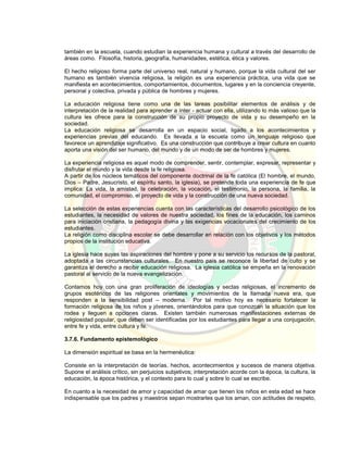 también en la escuela, cuando estudian la experiencia humana y cultural a través del desarrollo de
áreas como. Filosofía, historia, geografía, humanidades, estética, ética y valores.
El hecho religioso forma parte del universo real, natural y humano, porque la vida cultural del ser
humano es también vivencia religiosa, la religión es una experiencia práctica, una vida que se
manifiesta en acontecimientos, comportamientos, documentos, lugares y en la conciencia creyente,
personal y colectiva, privada y pública de hombres y mujeres.
La educación religiosa tiene como una de las tareas posibilitar elementos de análisis y de
interpretación de la realidad para aprender a ínter - actuar con ella, utilizando lo más valioso que la
cultura les ofrece para la construcción de su propio proyecto de vida y su desempeño en la
sociedad.
La educación religiosa se desarrolla en un espacio social, ligado a los acontecimientos y
experiencias previas del educando. Es llevada a la escuela como un lenguaje religioso que
favorece un aprendizaje significativo. Es una construcción que contribuye a crear cultura en cuanto
aporta una visión del ser humano, del mundo y de un modo de ser de hombres y mujeres.
La experiencia religiosa es aquel modo de comprender, sentir, contemplar, expresar, representar y
disfrutar el mundo y la vida desde la fe religiosa.
A partir de los núcleos temáticos del componente doctrinal de la fe católica (El hombre, el mundo,
Dios – Padre, Jesucristo, el espíritu santo, la iglesia), se pretende toda una experiencia de fe que
implica: La vida, la amistad, la celebración, la vocación, el testimonio, la persona, la familia, la
comunidad, el compromiso, el proyecto de vida y la construcción de una nueva sociedad.
La selección de estas experiencias cuenta con las características del desarrollo psicológico de los
estudiantes, la necesidad de valores de nuestra sociedad, los fines de la educación, los caminos
para iniciación cristiana, la pedagogía divina y las exigencias vocacionales del crecimiento de los
estudiantes.
La religión como disciplina escolar se debe desarrollar en relación con los objetivos y los métodos
propios de la institución educativa.
La iglesia hace suyas las aspiraciones del hombre y pone a su servicio los recursos de la pastoral,
adoptada a las circunstancias culturales. En nuestro país se reconoce la libertad de culto y se
garantiza el derecho a recibir educación religiosa. La iglesia católica se empeña en la renovación
pastoral al servicio de la nueva evangelización.
Contamos hoy con una gran proliferación de ideologías y sectas religiosas, el incremento de
grupos esotéricos de las religiones orientales y movimientos de la llamada nueva era, que
responden a la sensibilidad post – moderna. Por tal motivo hoy es necesario fortalecer la
formación religiosa de los niños y jóvenes, orientándolos para que conozcan la situación que los
rodea y lleguen a opciones claras. Existen también numerosas manifestaciones externas de
religiosidad popular, que deben ser identificadas por los estudiantes para llegar a una conjugación,
entre fe y vida, entre cultura y fe.
3.7.6. Fundamento epistemológico
La dimensión espiritual se basa en la hermenéutica:
Consiste en la interpretación de teorías, hechos, acontecimientos y sucesos de manera objetiva.
Supone el análisis crítico, sin perjuicios subjetivos; interpretación acorde con la época, la cultura, la
educación, la época histórica, y el contexto para lo cual y sobre lo cual se escribe.
En cuanto a la necesidad de amor y capacidad de amar que tienen los niños en esta edad se hace
indispensable que los padres y maestros sepan mostrarles que los aman, con actitudes de respeto,
 