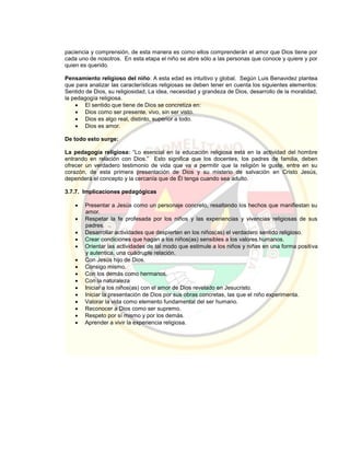 paciencia y comprensión, de esta manera es como ellos comprenderán el amor que Dios tiene por
cada uno de nosotros. En esta etapa el niño se abre sólo a las personas que conoce y quiere y por
quien es querido.
Pensamiento religioso del niño: A esta edad es intuitivo y global. Según Luis Benavidez plantea
que para analizar las características religiosas se deben tener en cuenta los siguientes elementos:
Sentido de Dios, su religiosidad, La idea, necesidad y grandeza de Dios, desarrollo de la moralidad,
la pedagogía religiosa.
 El sentido que tiene de Dios se concretiza en:
 Dios como ser presente, vivo, sin ser visto.
 Dios es algo real, distinto, superior a todo.
 Dios es amor.
De todo esto surge:
La pedagogía religiosa: “Lo esencial en la educación religiosa está en la actividad del hombre
entrando en relación con Dios.” Esto significa que los docentes, los padres de familia, deben
ofrecer un verdadero testimonio de vida que va a permitir que la religión le guste, entre en su
corazón, de esta primera presentación de Dios y su misterio de salvación en Cristo Jesús,
dependerá el concepto y la cercanía que de Él tenga cuando sea adulto.
3.7.7. Implicaciones pedagógicas
 Presentar a Jesús como un personaje concreto, resaltando los hechos que manifiestan su
amor.
 Respetar la fe profesada por los niños y las experiencias y vivencias religiosas de sus
padres.
 Desarrollar actividades que despierten en los niños(as) el verdadero sentido religioso.
 Crear condiciones que hagan a los niños(as) sensibles a los valores humanos.
 Orientar las actividades de tal modo que estimule a los niños y niñas en una forma positiva
y autentica, una cuádruple relación.
 Con Jesús hijo de Dios.
 Consigo mismo.
 Con los demás como hermanos.
 Con la naturaleza
 Iniciar a los niños(as) con el amor de Dios revelado en Jesucristo.
 Iniciar la presentación de Dios por sus obras concretas, las que el niño experimenta.
 Valorar la vida como elemento fundamental del ser humano.
 Reconocer a Dios como ser supremo.
 Respeto por sí mismo y por los demás.
 Aprender a vivir la experiencia religiosa.
 