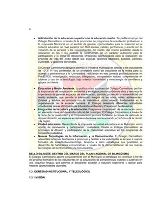 0.
 Articulación de la educación superior con la educación media. Se perfila el apoyo del
Colegio Carmelitano, a través de la promoción de programas de orientación profesional, a
la propuesta Municipal en el sentido de generar oportunidades para la inserción en el
sistema educativo de nivel superior con fácil acceso, calidad, pertinencia, y acorde con la
vocación de la persona y los requerimientos del medio. Así mismo posibilitar desde la
educación en los y las jóvenes la construcción de un carácter autónomo para la
participación y la toma de decisiones ofreciendo oportunidades para la realización del
proyecto de vida del joven desde sus diversas opciones laborales, sociales, políticas,
culturales, y opciones personales.
El Colegio Carmelitano apoyará además la iniciativa municipal de ofrecer a los estudiantes
de 10º y 11º los contenidos de un nivelatorio como del estudiante de la media para su
acceso y permanencia a la Universidad, realizando en esta jornada profundizaciones en
Pre-ICFES, investigación, redacción, bilingüismo, comprensión lectora, competencias en
idiomas y uso de la tecnología, bajo criterios humanistas y metodología de semilleros y
grupos de interés.
 Educación y Medio Ambiente. La política y las acciones del Colegio Carmelitano perfilan
la importancia de la educación ambiental y ecológica para los próximos años y reconoce la
importancia de generar espacios de interlocución, cuidado, protección y sostenibilidad del
medio ambiente, que permita la interacción integral de los niños, niñas, adolescentes,
jóvenes y adultos en armonía con la naturaleza, como aspecto fundamental en la
supervivencia de la especie humana. El Colegio desarrolla diferentes actividades
coordinadas desde el Proyecto de Educación ambiental y Prevención de desastres.
 Integración de la cultura y la educación. Progresiva comprensión de la educación como
un elemento clave del desarrollo cultural del municipio. El Colegio Carmelitano a través de
la feria de la creatividad y el Empresarismo procura fortalecer acciones de estímulo al
emprendimiento, en especial en temas coherentes con la vocación económica de la ciudad
y la región
 Ciudad educadora. Desarrollo de la propuesta de ciudad educadora en el Municipio como
opción de convivencia y participación ciudadana. Desde el Colegio Carmelitano se
promueve la difusión y participación de la comunidad educativa en los programas de
formación ciudadana.
 Nuevas Tecnologías de la Información y la Comunicación. El Colegio Carmelitano
adelantará acciones tendientes a promover y facilitar a los estudiantes el acceso a nuevos
formatos de enseñanza/aprendizaje, llevando a cabo estrategias que posibiliten el
desarrollo de habilidades comunicativas a través de la democratización de las nuevas
tecnologías de la información y la comunicación.
BELLO BILINGÜE, DENTRO DEL MARCO DEL PLAN NACIONAL DE BILINGÜISMO
El Colegio Carmelitano asume conjuntamente con el Municipio la estrategia de contribuir a través
del proceso formativo de los estudiantes en la adquisición de competencias lectoras y auditivas en
una segunda lengua, que permita al estudiante acceder a estudios superiores y aplicar para
mejores oportunidades laborales.
1.3.IDENTIDAD INSTITUCIONAL Y TELEOLÓGICA
1.3.1 MISIÓN
 