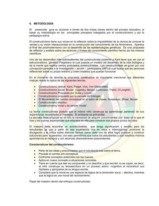 6. METODOLOGÍA
El preescolar guía su accionar a través de dos líneas claves dentro del proceso educativo, al
basar su metodología en los principales preceptos trabajados por el constructivismo y por la
pedagogía activa.
El constructivismo tiene sus raíces en la reflexión sobre la imposibilidad de la ciencia de conocer la
verdad y su visión interaccionista en la construcción del conocimiento de los fenómenos. Aparece
al final del postmodernismo con el desarrollo de las epistemologías genéticas. Es una propuesta
de reflexión y análisis sobre los alcances y límites del conocimiento científico hecho por los mismos
científicos.
Uno de los desarrollos más sobresalientes del constructivista posterior a Kant tiene que ver con el
estructuralismo genético Piagetiano el cual postula un modelo del desarrollo de la vida biológica y
de la mente que explica ciertos postulados constructivistas. Los constructivistas se guían por una
concepción parecida a la investigación – acción – participativa (IAP) la cual busca que las personas
reflexionen sobre su propio entorno y creen modelos que puedan funcionar.
En el momento de abordar la propuesta constructiva es importante mencionar sus diferentes
matices desde la óptica de las siguientes teorías.
 Constructivismo radical: Kant, Piaget, Vico, Von Glasersfeld.
 Constructivismo social: Bruner, Vygotsky; Bergei, Luckmann, Freird, O Longhlin.
 Constructivismo Propuesto por Guba y Lincoln.
 Constructivismo propuesto por la escuela de Erlanger.
 El Movimiento del cambio conceptual en el salón de clases: Nussbaum, Driver, Novak.
 Constructivismo eléctico.
 Constructivismo trivial o de simple “moda”.
La teoría constructivista postula que el mismo niño construya su aprendizaje partiendo de sus
experiencias necesidades e intereses. El ambiente es primordial;
La escuela debe propiciar en el niño la necesidad de adquirir conocimientos con base en lo que él
trae y las nuevas experiencias que adquiere en ella para construir sus propios juicios de valor.
El maestro debe encontrar un acontecimiento que tenga significación y sentido para los
estudiantes ya que a partir de esa experiencia rica en retos e interrogantes, promover la
divulgación y la crítica sobre distintas formas como cada uno de ellos logró producir y construir
soluciones para superarlos; con esto permitimos que todos los estudiantes y aún nosotros mismos
aprendamos en tiempos y con alcances absolutamente sorprendentes.
Características del constructivismo:
 Parte de las ideas y preconceptos que el estudiante trae sobre el tema.
 Precede el cambio pre conceptual.
 Confronta conceptos anteriores con los nuevos.
 Aplica en nuevo concepto a situaciones concretas.
 Tiene en cuenta que leer es comprender y no descifrar y que escribir no es copiar, es decir,
el niño construye su lectoescritura en un proceso activo –cognitivo al reconstruir sus
hipótesis y apropiarse de su lengua escrita.
 Considera que la moral es una especie de lógica de la dimensión socio – afectiva, mientras
que la lógica es una moral del razonamiento.
Papel del maestro dentro del enfoque constructivista:
 