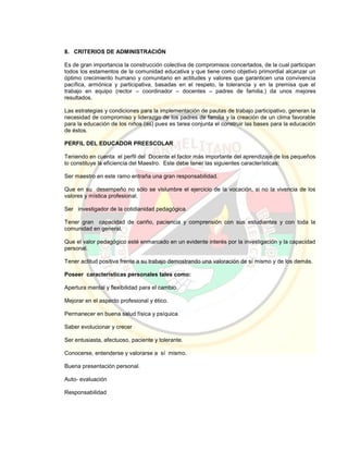 8. CRITERIOS DE ADMINISTRACIÓN
Es de gran importancia la construcción colectiva de compromisos concertados, de la cual participan
todos los estamentos de la comunidad educativa y que tiene como objetivo primordial alcanzar un
óptimo crecimiento humano y comunitario en actitudes y valores que garanticen una convivencia
pacífica, armónica y participativa, basadas en el respeto, la tolerancia y en la premisa que el
trabajo en equipo (rector – coordinador – docentes – padres de familia.) da unos mejores
resultados.
Las estrategias y condiciones para la implementación de pautas de trabajo participativo, generan la
necesidad de compromiso y liderazgo de los padres de familia y la creación de un clima favorable
para la educación de los niños (as) pues es tarea conjunta el construir las bases para la educación
de éstos.
PERFIL DEL EDUCADOR PREESCOLAR
Teniendo en cuenta el perfil del Docente el factor más importante del aprendizaje de los pequeños
lo constituye la eficiencia del Maestro. Este debe tener las siguientes características:
Ser maestro en este ramo entraña una gran responsabilidad.
Que en su desempeño no sólo se vislumbre el ejercicio de la vocación, si no la vivencia de los
valores y mística profesional.
Ser investigador de la cotidianidad pedagógica.
Tener gran capacidad de cariño, paciencia y comprensión con sus estudiantes y con toda la
comunidad en general.
Que el valor pedagógico esté enmarcado en un evidente interés por la investigación y la capacidad
personal.
Tener actitud positiva frente a su trabajo demostrando una valoración de sí mismo y de los demás.
Poseer características personales tales como:
Apertura mental y flexibilidad para el cambio.
Mejorar en el aspecto profesional y ético.
Permanecer en buena salud física y psíquica
Saber evolucionar y crecer
Ser entusiasta, afectuoso, paciente y tolerante.
Conocerse, entenderse y valorarse a sí mismo.
Buena presentación personal.
Auto- evaluación
Responsabilidad
 