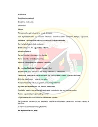 Autonomía
Estabilidad emocional
Disciplina, motivación
Creatividad
Alegría
Manejar activa y creativamente el aula de clase.
Vivir la profesión como una vocación entrando a la labor educativa los valores, tiempo y capacidad.
Valorarse como persona aceptando sus limitaciones y cualidades.
Ser fiel a la filosofía de la Institución.
Destacarse por los siguientes valores:
Amar lo que hace.
Ser leal consigo mismo y con los demás.
Tener autoridad fundada en normas.
Propiciar un clima escolar dinámico y solidario.
En cuanto al trato con los estudiantes debe:
Establecer buenas relaciones con ellos y estimular su auto control.
Determinar y satisfacer sus necesidades, así como proporcionarles experiencias útiles.
Disfrutar planificando y estando con ellos.
Respetarlos como individuos y estimular su independencia.
Ayudarle a que desarrollen sus talentos potenciales.
Ayudarlos a elaborar una buena imagen y ser conscientes de sus propios méritos.
Poseer capacidad para persuadir y motivar.
Capacidad de escuchar dando un trato amable y cortés.
Ser imparcial, manejando con equidad y justicia las dificultades, generando un buen manejo al
conflicto.
Generar relaciones cordiales y fraternas.
En la comunicación debe:
 