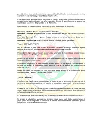 permitiéndole el desarrollo de su iniciativa, responsabilidad, habilidades particulares, auto- dominio,
expresión de sus vivencias y el aprendizaje entre los niños.
Para hacer posible la realización del juego libre, el maestro organiza los ambientes de juego en un
espacio como el salón o el patio. Los niños escogerán el rincón de su preferencia, de acuerdo con
sus intereses la duración del juego libre es de 45 minutos.
Los materiales se pueden clasificar, de acuerdo con las dimensiones de desarrollo:
Dimensión Artística: (Música, literatura, plástica, dramática).
Dimensión Cognitiva: (Rompecabezas, bloques, Estralandias, encajes, juegos de construcción y
otros).
Dimensión Corporal: (Fino – grueso) (Lazos, pelotas, aros, bolsas, bastones, tijeras, papel,
masas, punzones).
Dimensión Comunicativa: (videos, cuentos, láminas, cassettes, libros, grabadoras).
TRABAJO EN EL PROYECTO
Una vez concluido el juego libre, se pasa al proyecto. Esta forma de trabajo, tiene como objetivo
propiciar en el niño una visión amplia e integrada de sí mismo y de su realidad.
Para elaborar el proyecto, el maestro debe realizar un análisis de necesidades, características e
intereses del niño, su familia y su comunidad.
A partir de este análisis se determina un tema, alrededor del cual se integran objetivos que se
logran con múltiples experiencias.
El desarrollo del proyecto le debe permitir el manejo directo de los objetivos, la vivencia real, la
participación activa y la intervención de los sentidos. Con él, se abordan las dimensiones del
desarrollo infantil.
Dentro del trabajo por proyectos, se tiene en cuenta temas referidos a las dimensiones: socio-
afectiva, corporal, cognitivo, comunicativa, estética
ACTIVIDAD GRUPAL
Esta forma de trabajo tiene como objetivo el desarrollo de la autonomía enmarcada por el
sentimiento de grupo expresado en el respeto, la solidaridad, seguimiento y entendimiento de
normas.
Para lograr este objetivo es necesario que el maestro propicie situaciones en las cuales los niños
tengan la oportunidad de coordinar puntos de vista con los demás, estimulando la participación de
en la solución de problemas comunes.
En el desarrollo de las actividades de grupo cada integrante tiene una responsabilidad específica.
En síntesis la actividad en grupo es una forma de trabajo que a partir de las características de
grupo ofrece a sus integrantes la posibilidad de crear o recrear actividades agradables que les
proporcionen riquezas de interacción social.
 