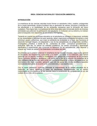 ÁREA: CIENCIAS NATURALES Y EDUCACIÓN AMBIENTAL
INTRODUCCIÓN
La enseñanza de las ciencias naturales busca formar un estudiante crítico, creativo, protagonista
de su propio aprendizaje, donde el profesor sea un generador de valores, principios y actitudes en
los estudiantes y un posibilitador de los ambientes necesarios para la formación del futuro
ciudadano. Para lograr esto, la enseñanza de dicha área debe estar enmarcada dentro de diversas
actividades que potencien la participación del estudiante, lo involucren con su entorno y lo motiven
para la búsqueda a las respuestas de sus propios interrogantes.
Teniendo en cuenta que el proceso educativo en el estudiante es voluntario e intencional, centrado
en las necesidades e intereses de quien aprende, deben organizarse actividades formativas a nivel
individual, grupal y colectivas, que creen un ambiente de cordialidad en el aula, que favorezca el
desarrollo humano integral y la adquisición y uso de las competencias de pensamiento científico,
investigativa y bioética, a través de los contenidos de orden conceptual, procedimental y
actitudinal. Para ello, se utilizan los métodos problémico, de cambio conceptual y aprendizaje
significativo y experimental, que involucren la utilización de las competencias, para alcanzar y
superar las metas de calidad y los Estándares curriculares del área.
Se pretende con lo anterior potenciar la enseñanza de las ciencias naturales, según la ley general
de educación, los lineamientos curriculares y la misión y la visión de la institución, para formar
personas con un espíritu científico e investigativo, que aplique los conocimientos de los procesos
físicos, químicos, biológicos, ecológicos y del mundo de la vida en la solución de problemas de la
vida cotidiana y de las ciencias, para contar con una teoría integral del universo, los seres vivos, los
fenómenos y las leyes naturales; aplicando para ello los pasos del método científico y sacando
conclusiones adecuadas de acuerdo a las circunstancias y a las experiencias.
Con la nueva planeación curricular, enfocada al mejoramiento de la calidad educativa de la
institución, se busca beneficiar a todos los estudiantes; favoreciéndolos con el cambio
metodológico en la enseñanza de las ciencias hacia la construcción de competencias en pro del
cuidado de su vida y de su entorno.
 