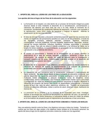1. APORTE DEL ÁREA AL LOGRO DE LOS FINES DE LA EDUCACIÓN
Los aportes del área al logro de los fines de la educación son los siguientes:
 La formación en el respeto a la vida dentro de un proceso de formación integral se puede
alcanzar desde el área mediante el desarrollo de la sensibilización, concientización y
valoración del derecho que tiene todo ser vivo a la vida, desde el momento de la
concepción, brindándole las condiciones óptimas de respiración, nutrición y por supuesto a
la reproducción, como único medio de perpetuar y mejorar la especie. Además la
preservación de los recursos naturales.
 El área de ciencias naturales y educación ambiental propende potenciar las acciones de la
mente o el desarrollo del pensamiento científico en cada uno de los contenidos, a través de
los siguientes procesos: observar, describir, comparar, clasificar, relacionar,
conceptualizar, formular problemas, formular hipótesis, experimentar, interpretar, analizar,
razonar de manera deductiva, inductiva, hipotética, compleja, argumentar y contrastar
teorías y leyes. Para ello se utiliza el método problémico y se introduce el hábito de la
lectura de textos científicos, la experimentación, la apropiación de los medios tecnológicos
y la solución a los problemas del entorno.
 El acceso al conocimiento y fomento en la investigación en el campo científico lo
potenciamos en el área de ciencias naturales y educación ambiental a través de la
conformación de equipos de estudio, de redes de estudios para la investigación y
compartir experiencias de aulas, institucionales y generar sinergia en el desarrollo del
conocimiento y apropiación del mismo.
 El desarrollo de la capacidad crítica, reflexiva y analítica lo podemos obtener mediante la
utilización de técnicas de lectura, la experimentación y la solución de problemas
ambientales para la búsqueda de sentido y significado a la realidad.
 La adquisición de una conciencia para la conservación, protección y mejoramiento del
medio ambiente. Se debe liderar desde el área el proyecto de educación ambiental, que
permita desarrollar las siguientes actividades: jornadas ecológicas a nivel institucional y
municipal, visitas pedagógicas a parques ecológicos, zonas de desastres, zonas
contaminadas, barrios subnormales, zoo criaderos, implementar charlas con la comunidad
y comparación de todas las situaciones para proponer soluciones al respecto. Mediante la
utilización del proyecto del tiempo libre donde se desarrollarán subproyectos o formaran
grupos de cruz roja, vigía de salud, deportivos, artísticos, etc. También se programarán
charlas con personas calificadas, visitas a centros de salud, observar videos, realización de
dramas etc.
 La promoción en la persona y en la sociedad de la capacidad para crear, investigar,
adoptar la tecnología que requiere en los procesos de desarrollo del país y le permitan al
educando ingresar al sector productivo lo enfocamos desde el área por medio de énfasis
en la formulación de proyectos para el mejoramiento de problemas a nivel comunitario.
2. APORTE DEL ÁREA AL LOGRO DE LOS OBJETIVOS COMUNES A TODOS LOS NIVELES
Hay una estrecha relación entre los fines y los objetivos comunes a todos los niveles. Teniendo en
cuenta que los fines son algo amplio y los objetivos hacen énfasis en la formación personal, los
aporte del área al logro de los objetivos comunes a todos los niveles son los siguientes:
 