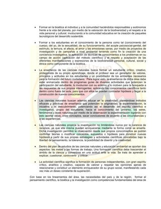  Formar en la bioética al individuo y a la comunidad haciéndolos responsables y autónomos
frente a la vida del planeta, por medio de la valoración de la biodiversidad y el respeto a la
vida personal y cultural, involucrando a la comunidad educativa en la creación de paquetes
tecnológicos del desarrollo sostenible.
 Formar a los estudiantes en el conocimiento de la persona como tal (conocimiento del
cuerpo, del yo, de la sexualidad, de su funcionamiento, del acople psicosocial-genital, del
estímulo, la ternura, el afecto, el amor y las emociones sanas, por medio de proyectos de
investigación y de campañas a nivel ambiental teniendo como fin la creación de una
conciencia investigativa, la aplicación de técnicas de conocimientos a los problemas en su
campo de acción (aplicación del método científico) y el respeto y aceptación de las
diferentes manifestaciones y expresiones de la biodiversidad personal, cultural, social y
étnica como componente de la bioética.
 La enseñanza de las ciencias naturales busca formar un estudiante crítico, creativo,
protagonista de su propio aprendizaje, donde el profesor sea un generador de valores,
principios y actitudes en los estudiantes y un posibilitador de los ambientes necesarios
para la formación del futuro ciudadano. Para lograr esto, la enseñanza de dicha área debe
estar enmarcada dentro de programas guías de diversas actividades que potencien la
participación del estudiante, lo involucren con su entorno y lo motiven para la búsqueda a
las respuestas de sus propios interrogantes; aplicando los conocimientos científicos tanto
dentro como fuera del aula, para que con ellos se puedan contrastar hipótesis y llegar a la
construcción de nuevos conocimientos.
 Las ciencias naturales buscan además educar en la creatividad, planeándose métodos
eficaces y prácticas de enseñanza que potencien la originalidad, la experimentación, la
iniciativa y el descubrimiento; potenciando así el desarrollo del espíritu científico e
investigativo, propio del estudiante, hacia el conocimiento del universo, los seres,
fenómenos y leyes naturales por medio de la observación la experimentación logrando con
esto aportar ideas, crear conceptos, sacar conclusiones de acuerdo a las circunstancias y
a las experiencias.
 Las ciencias naturales propicia la investigación no limitándose nunca por la carencia de
recursos, ya que ella misma pueden enriquecerse mediante la forma como se enseñe.
Dicha investigación permitirá la observación desde sus propios conocimientos se podrán
confirmar teorías o modificar conceptos, supuestos o hipótesis para construir nuevas
hipótesis a partir de sus propias estrategias y actividades científicas concebidas bajo la
libertad de pensamiento, la tolerancia, la posibilidad de disentir y la creatividad.
 Dentro del plan de estudios de las ciencias naturales y educación ambiental se aportan dos
aspectos: las metas y las formas de trabajo; Una formación científica debe trascender el
ámbito de la ciencia y convertirse en una actitud ante la vida. Se trata de aprender a
explicar, cuestionar, controvertir y criticar.
 La actividad científica significa la formación de personas independientes, con gran espíritu
crítico, analítico y creativo, capaces de valorar y respetar las opiniones ajenas de
relacionarse y constituir un elemento enriquecedor de su grupo social, manifestando cada
vez más un deseo constante de superación.
Con base en los lineamientos del área, las necesidades del país y de la región, formar el
pensamiento científico, la bioética y la investigación como competencias fundamentales del área de
 