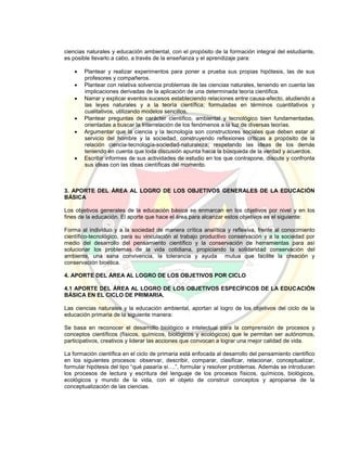 ciencias naturales y educación ambiental, con el propósito de la formación integral del estudiante,
es posible llevarlo a cabo, a través de la enseñanza y el aprendizaje para:
 Plantear y realizar experimentos para poner a prueba sus propias hipótesis, las de sus
profesores y compañeros.
 Plantear con relativa solvencia problemas de las ciencias naturales, teniendo en cuenta las
implicaciones derivadas de la aplicación de una determinada teoría científica.
 Narrar y explicar eventos sucesos estableciendo relaciones entre causa-efecto, aludiendo a
las leyes naturales y a la teoría científica; formuladas en términos cuantitativos y
cualitativos, utilizando modelos sencillos.
 Plantear preguntas de carácter científico, ambiental y tecnológico bien fundamentadas,
orientadas a buscar la Interrelación de los fenómenos a la luz de diversas teorías.
 Argumentar que la ciencia y la tecnología son constructores sociales que deben estar al
servicio del hombre y la sociedad, construyendo reflexiones críticas a propósito de la
relación ciencia-tecnología-sociedad-naturaleza; respetando las ideas de los demás
teniendo en cuenta que toda discusión apunta hacia la búsqueda de la verdad y acuerdos.
 Escribir informes de sus actividades de estudio en los que contrapone, discute y confronta
sus ideas con las ideas científicas del momento.
3. APORTE DEL ÁREA AL LOGRO DE LOS OBJETIVOS GENERALES DE LA EDUCACIÓN
BÁSICA
Los objetivos generales de la educación básica se enmarcan en los objetivos por nivel y en los
fines de la educación. El aporte que hace el área para alcanzar estos objetivos es el siguiente:
Forma al individuo y a la sociedad de manera crítica analítica y reflexiva, frente al conocimiento
científico-tecnológico, para su vinculación al trabajo productivo conservación y a la sociedad por
medio del desarrollo del pensamiento científico y la conservación de herramientas para así
solucionar los problemas de la vida cotidiana, propiciando la solidaridad conservación del
ambiente, una sana convivencia, la tolerancia y ayuda mutua que facilite la creación y
conservación bioética.
4. APORTE DEL ÁREA AL LOGRO DE LOS OBJETIVOS POR CICLO
4.1 APORTE DEL ÁREA AL LOGRO DE LOS OBJETIVOS ESPECÍFICOS DE LA EDUCACIÓN
BÁSICA EN EL CICLO DE PRIMARIA.
Las ciencias naturales y la educación ambiental, aportan al logro de los objetivos del ciclo de la
educación primaria de la siguiente manera:
Se basa en reconocer el desarrollo biológico e intelectual para la comprensión de procesos y
conceptos científicos (físicos, químicos, biológicos y ecológicos) que le permitan ser autónomos,
participativos, creativos y liderar las acciones que convocan a lograr una mejor calidad de vida.
La formación científica en el ciclo de primaria está enfocada al desarrollo del pensamiento científico
en los siguientes procesos: observar, describir, comparar, clasificar, relacionar, conceptualizar,
formular hipótesis del tipo “qué pasaría si….”, formular y resolver problemas. Además se introducen
los procesos de lectura y escritura del lenguaje de los procesos físicos, químicos, biológicos,
ecológicos y mundo de la vida, con el objeto de construir conceptos y apropiarse de la
conceptualización de las ciencias.
 