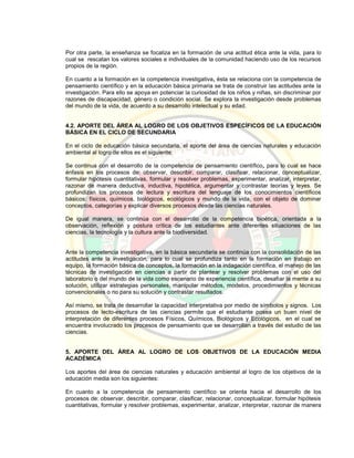 Por otra parte, la enseñanza se focaliza en la formación de una actitud ética ante la vida, para lo
cual se rescatan los valores sociales e individuales de la comunidad haciendo uso de los recursos
propios de la región.
En cuanto a la formación en la competencia investigativa, ésta se relaciona con la competencia de
pensamiento científico y en la educación básica primaria se trata de construir las actitudes ante la
investigación. Para ello se apoya en potenciar la curiosidad de los niños y niñas, sin discriminar por
razones de discapacidad, género o condición social. Se explora la investigación desde problemas
del mundo de la vida, de acuerdo a su desarrollo intelectual y su edad.
4.2. APORTE DEL ÁREA AL LOGRO DE LOS OBJETIVOS ESPECÍFICOS DE LA EDUCACIÓN
BÁSICA EN EL CICLO DE SECUNDARIA
En el ciclo de educación básica secundaria, el aporte del área de ciencias naturales y educación
ambiental al logro de ellos es el siguiente:
Se continua con el desarrollo de la competencia de pensamiento científico, para lo cual se hace
énfasis en los procesos de: observar, describir, comparar, clasificar, relacionar, conceptualizar,
formular hipótesis cuantitativas, formular y resolver problemas, experimentar, analizar, interpretar,
razonar de manera deductiva, inductiva, hipotética, argumentar y contrastar teorías y leyes. Se
profundizan los procesos de lectura y escritura del lenguaje de los conocimientos científicos
básicos: físicos, químicos, biológicos, ecológicos y mundo de la vida, con el objeto de dominar
conceptos, categorías y explicar diversos procesos desde las ciencias naturales.
De igual manera, se continúa con el desarrollo de la competencia bioética, orientada a la
observación, reflexión y postura crítica de los estudiantes ante diferentes situaciones de las
ciencias, la tecnología y la cultura ante la biodiversidad.
Ante la competencia investigativa, en la básica secundaria se continúa con la consolidación de las
actitudes ante la investigación, para lo cual se profundiza tanto en la formación en trabajo en
equipo, la formación básica de conceptos, la formación en la indagación científica, el manejo de las
técnicas de investigación en ciencias a partir de plantear y resolver problemas con el uso del
laboratorio o del mundo de la vida como escenario de experiencia científica, desafiar la mente a su
solución, utilizar estrategias personales, manipular métodos, modelos, procedimientos y técnicas
convencionales o no para su solución y contrastar resultados.
Así mismo, se trata de desarrollar la capacidad interpretativa por medio de símbolos y signos. Los
procesos de lecto-escritura de las ciencias permite que el estudiante posea un buen nivel de
interpretación de diferentes procesos Físicos, Químicos, Biológicos y Ecológicos, en el cual se
encuentra involucrado los procesos de pensamiento que se desarrollan a través del estudio de las
ciencias.
5. APORTE DEL ÁREA AL LOGRO DE LOS OBJETIVOS DE LA EDUCACIÓN MEDIA
ACADÉMICA
Los aportes del área de ciencias naturales y educación ambiental al logro de los objetivos de la
educación media son los siguientes:
En cuanto a la competencia de pensamiento científico se orienta hacia el desarrollo de los
procesos de: observar, describir, comparar, clasificar, relacionar, conceptualizar, formular hipótesis
cuantitativas, formular y resolver problemas, experimentar, analizar, interpretar, razonar de manera
 