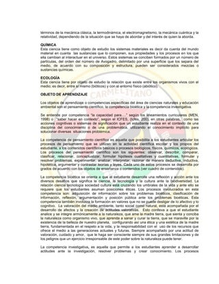 términos de la mecánica clásica, la termodinámica, el electromagnetismo, la mecánica cuántica y la
relatividad, dependiendo de la situación que se haya de abordar y del interés de quien la aborda.
QUÍMICA
Esta ciencia tiene como objeto de estudio los sistemas materiales es decir da cuenta del mundo
material en cuanta las sustancias que lo componen, sus propiedades y los procesos en los que
ella cambian al interactuar en el universo. Estos sistemas se conciben formados por un número de
partículas, del orden del número de Avogadro, delimitado por una superficie que los separa del
medio, de acuerdo con su composición y estructura, pueden ser considerados mezclas o
sustancias químicas.
ECOLOGÍA
Esta ciencia tiene por objeto de estudio la relación que existe entre los organismos vivos con el
medio; es decir, entre sí mismo (bióticos) y con el entorno físico (abiótico).
OBJETO DE APRENDIZAJE
Los objetos de aprendizaje o competencias específicas del área de ciencias naturales y educación
ambiental son el pensamiento científico, la competencia bioética y la competencia investigativa.
Se entiende por competencia “la capacidad para….” según los lineamientos curriculares (MEN,
1998) o “saber hacer en contexto”, según el ICFES, (Icfes, 200), en otras palabras, como las
acciones cognitivas o sistemas de significación que un estudiante realiza en el contexto de una
disciplina del conocimiento o de una problemática, utilizando el conocimiento implícito para
solucionar diversas situaciones problémica.
La competencia de pensamiento científico es aquella que posibilita a los estudiantes articular los
procesos de pensamiento que se utilizan en la actividad científica escolar y los propios del
estudiante, a los contenidos científicos básicos o procesos biológicos, físicos, químicos, ecológicos.
Los procesos del pensamiento científico son los siguientes: observar, describir, comparar,
clasificar, relacionar, conceptualizar, formular hipótesis cualitativas y cuantitativas, formular y
resolver problemas, experimentar, analizar, interpretar, razonar de manera deductiva, inductiva,
hipotética, argumentar y contrastar teorías y leyes. Cada uno de estos procesos se desarrolla por
grados de acuerdo con los objetos de enseñanza o contenidos (ver cuadro de contenidos).
La competencia bioética se orienta a que el estudiante desarrolle una reflexión y acción ante los
diversos desafíos que significa la ciencia, la tecnología y la cultura ante la biodiversidad. La
relación ciencia tecnología sociedad cultura está cruzando los umbrales de la vida y ante ello se
requiere que los estudiantes asuman posiciones éticas. Los procesos involucrados en esta
competencia son: adquisición de información sobre los problemas bioéticos, clasificación de
información, reflexión, argumentación y posición pública ante los problemas bioéticas. Esta
competencia también involucra la formación en valores que no se puede desligar de lo afectivo y lo
cognitivo. La valoración del medio ambiente, tanto social como natural, está acompañada por el
desarrollo de afectos y la creación de actitudes valorativas. Esto conlleva a que el estudiante
analice y se integre armónicamente a la naturaleza, que ame la madre tierra, que sienta y conciba
la naturaleza como organismo vivo, que aprenda a sanar y curar la tierra, que se maraville por la
existencia de la belleza de nuestro planeta, configurando así una ética y una estética de la madre
tierra, fundamentada en el respeto a la vida, y la responsabilidad con el uso de los recursos que
ofrece el medio a las generaciones actuales y futuras. Siempre acompañado por una actitud de
valoración, cuidado y amor, que le haga ser consciente siempre de sus grandes limitaciones y de
los peligros que un ejercicio irresponsable de este poder sobre la naturaleza puede tener.
La competencia investigativa, es aquella que permite a los estudiantes aprender a desarrollar
actitudes ante la investigación, resolver problemas y crear conocimiento. Los procesos
 