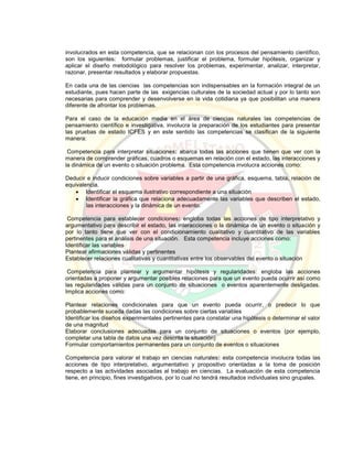 involucrados en esta competencia, que se relacionan con los procesos del pensamiento científico,
son los siguientes: formular problemas, justificar el problema, formular hipótesis, organizar y
aplicar el diseño metodológico para resolver los problemas, experimentar, analizar, interpretar,
razonar, presentar resultados y elaborar propuestas.
En cada una de las ciencias las competencias son indispensables en la formación integral de un
estudiante, pues hacen parte de las exigencias culturales de la sociedad actual y por lo tanto son
necesarias para comprender y desenvolverse en la vida cotidiana ya que posibilitan una manera
diferente de afrontar los problemas.
Para el caso de la educación media en el área de ciencias naturales las competencias de
pensamiento científico e investigativa, involucra la preparación de los estudiantes para presentar
las pruebas de estado ICFES y en este sentido las competencias se clasifican de la siguiente
manera:
Competencia para interpretar situaciones: abarca todas las acciones que tienen que ver con la
manera de comprender gráficas, cuadros o esquemas en relación con el estado, las interacciones y
la dinámica de un evento o situación problema. Esta competencia involucra acciones como:
Deducir e inducir condiciones sobre variables a partir de una gráfica, esquema, tabla, relación de
equivalencia.
 Identificar el esquema ilustrativo correspondiente a una situación
 Identificar la gráfica que relaciona adecuadamente las variables que describen el estado,
las interacciones y la dinámica de un evento.
Competencia para establecer condiciones: engloba todas las acciones de tipo interpretativo y
argumentativo para describir el estado, las interacciones o la dinámica de un evento o situación y
por lo tanto tiene que ver con el condicionamiento cualitativo y cuantitativo de las variables
pertinentes para el análisis de una situación. Esta competencia incluye acciones como:
Identificar las variables
Plantear afirmaciones válidas y pertinentes
Establecer relaciones cualitativas y cuantitativas entre los observables del evento o situación
Competencia para plantear y argumentar hipótesis y regularidades: engloba las acciones
orientadas a proponer y argumentar posibles relaciones para que un evento pueda ocurrir así como
las regularidades válidas para un conjunto de situaciones o eventos aparentemente desligadas.
Implica acciones como:
Plantear relaciones condicionales para que un evento pueda ocurrir, o predecir lo que
probablemente suceda dadas las condiciones sobre ciertas variables
Identificar los diseños experimentales pertinentes para constatar una hipótesis o determinar el valor
de una magnitud
Elaborar conclusiones adecuadas para un conjunto de situaciones o eventos (por ejemplo,
completar una tabla de datos una vez descrita la situación)
Formular comportamientos permanentes para un conjunto de eventos o situaciones
Competencia para valorar el trabajo en ciencias naturales: esta competencia involucra todas las
acciones de tipo interpretativo, argumentativo y propositivo orientadas a la toma de posición
respecto a las actividades asociadas al trabajo en ciencias. La evaluación de esta competencia
tiene, en principio, fines investigativos, por lo cual no tendrá resultados individuales sino grupales.
 