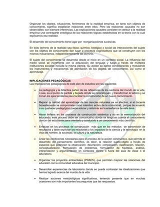 Organizar los objetos, situaciones, fenómenos de la realidad empírica, en tanto son objetos de
conocimiento, significa establecer relaciones entre ellos. Pero las relaciones causales no son
observables: son siempre inferencias. Las explicaciones causales consisten en atribuir a la realidad
empírica una contraparte ontológica de las relaciones lógicas establecidas en la teoría con la cual
explicamos esa realidad.
El desarrollo del conocimiento tiene lugar por reorganizaciones sucesivas.
En todo dominio de la realidad sea físico, químico, biológico o social las interacciones del sujeto
con los objetos de conocimiento dan lugar a procesos cognoscitivos que se construyen con los
mismos mecanismos, independientemente del dominio.
El sujeto del conocimiento se desarrolla desde el inicio en un contexto social. La influencia del
medio social se incrementa con la adquisición del lenguaje y luego a través de múltiples
instituciones sociales incluida la misma ciencia. Su acción se ejerce condicionando y modulando
los instrumentos y mecanismos de asimilación de los objetos de conocimiento, así como el
aprendizaje.
IMPLICACIONES PEDAGÓGICAS
Las implicaciones pedagógicas de este plan de estudios son las siguientes:
 La pedagogía y la didáctica parten de las reflexiones de los sectores del mundo de la vida,
o sea, es el punto de partida y llegada donde se reconstruyen, y transforman lo teórico y se
toman los ejes temáticos para facilitar la construcción de un nuevo conocimiento.
 Mejorar la calidad del aprendizaje de las ciencias naturales se ve efectivo, si el docente
honestamente se compromete como miembro activo de la comunidad, porque de acuerdo
a su quehacer pedagógico puede educar y reformar en la enseñanza de esta área.
 Hacer énfasis en los procesos de construcción sistémica y no en la memorización del
educando, este proceso debe ser comunicativo donde se tenga en cuenta el conocimiento
común del estudiante para orientarlo y conducirlo a un conocimiento más científico.
 Enfatizar en los procesos de construcción más que en los métodos de transmisión de
resultados y debe explicitar las relaciones y los impactos de la ciencia y la tecnología en la
vida del hombre, la sociedad, la cultura y la naturaleza.
 Crear las condiciones necesarias para el proceso de la acción constructiva, que permita el
desarrollo del pensamiento científico, es decir, la relación sujeto-objeto a través de
espacios que potencien la observación, descripción, comparación, clasificación, relación,
conceptualización, formulación de problemas, formulación de hipótesis, análisis,
interpretación y argumentación en contextos dentro o fuera del aula de clase o el
laboratorio.
 Organizar los proyectos ambientales (PRAES), que permitan mejorar las relaciones del
educador con la comunidad educativa del municipio.
 Desarrollar experiencias de laboratorio donde se pueda contrastar las idealizaciones que
hemos logrado acerca del mundo de la vida
 Realizar acciones metodológicas significativas, teniendo presente que en muchas
ocasiones son más importantes las preguntas que las respuestas.
 
