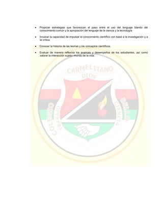  Propiciar estrategias que favorezcan el paso entre el uso del lenguaje blando del
conocimiento común y la apropiación del lenguaje de la ciencia y la tecnología
 Inculcar la capacidad de impulsar el conocimiento científico con base a la investigación y a
la crítica.
 Conocer la historia de las teorías y los conceptos científicos.
 Evaluar de manera reflexiva los avances y desempeños de los estudiantes, así como
valorar la interacción sujeto- mundo de la vida.
 