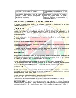 Jornadas y Horas(Escolar y Laboral) Según Resolución Rectoral No 03 de
2010
Certificados, Constancias, Actas y Títulos a
expedir según niveles-ciclos-grados o
programas registrados
Certificados y constancias de estudios,
actas de servicio social, de grado;
diplomas Bachiller Arquidiocesano y
Bachiller Académico
1.1.2. PROCESO UTILIZADO PARA LA CONSTRUCCIÓN DEL P.E.I
El proceso de construcción del P.E.I se enfoca y evidencia en el desarrollo de las cinco
DIMENSIONES básicas:
COMUNICACIÓN:
Permite la negociación y la participación en la toma de decisiones concertadas. Se promueve la
creación de canales de comunicación adecuados entre los actores que participan en la
construcción del P.E.I, con el fin de hacer posible establecer acuerdos desde el consenso para la
toma de decisiones.
Todas las acciones son comunicadas desde el Consejo Superior -Directivo –Académico por medio
de actas de reunión.
Se expiden circulares para docentes, padres, estudiantes.
En tablero de sala de profesores y general de estudiantes se publican actividades por desarrollar y
los resultados de las mismas.
La gestión de los procesos promueve prácticas adecuadas de manejo de la información,
transferencia, diálogo, mediación, concertación. Negociación.
PARTICIPACIÓN:
A través de la participación directa de la comunidad, se desarrollan los demás procesos y se
posibilita de la toma de decisiones, el ejercicio de la autonomía, de nuevas formas de convivencia y
de modelos de interacción para lograr aprendizajes significativos.
En este sentido todos los estamentos aportan la información pertinente a su dependencia.
Los docentes desarrollan los proyectos, participan de los comités de gestión; los estudiantes
conforman grupos de trabajo para evaluar y presentar proyectos, existe comité de gestión.
INVESTIGACIÓN:
Permite la comprensión de la realidad, la identificación de necesidades, intereses y expectativas,
para lograr conocimientos acertados de la realidad, que permitan el establecimiento de acuerdos
acerca del hombre que se quiere formar.
En este sentido se diseñan instrumentos de recolección de información.
De las fichas de matrícula se extractan datos importantes.
Los resultados de pruebas externas se confrontan con instrumentos de evaluación interna.
CORRESPONDENCIA con los mínimos componentes que soportan un Proyecto Educativo
Institucional en su formulación y diseño, establecidos por el Ministerio de Educación Nacional en
los lineamientos (MEN 1994), lo estipulado en la Ley 115/94 y su Decreto reglamentario 1860/94.
 