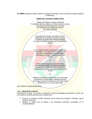 EL HIMNO: Recoge la historia, valores y principios del colegio. Letra y música del maestro Augusto
Bustamante.
HIMNO DEL COLEGIO CARMELITANO.
Colegio Carmelitano, emporio de libertad
Tu emblema ciencia y trabajo, y un Dios de amor y de paz,
Formamos siempre esperanzas, luchando
Por transformar una ciudad con historia,
Con vida e identidad.
I
Buscadores de ciencia, con visión de futuro
Forjadores de un mundo, de justicia y de paz,
Tu blasón y tu gloria serán siempre el trabajo,
La virtud, la constancia signos de tu heredad.(bis)
(Coro)
II
En tu vida de luchas construyendo esperanzas
Fabio Mesa fue un signo de una iglesia social
Que trabaja constante proyectando ideales
Cual apóstol de Cristo, forjador de paz. (bis)
(Coro)
III
Empuñando la espada, como fiel heroína
Fue Marina la hidalga, que implantó seriedad
Manteniendo la llama de virtud y templanza
Desafiando los vientos y la cruel tempestad (bis)
(Coro)
IV
Adelante carmelitanos, a luchar por un mundo mejor
Avancemos con paso seguro, abriendo caminos
De ciencia y de paz. Avancemos al ritmo del cambio
Mirando futuro y un nuevo ideal. (Bis)
Autor: Maestro Augusto Bustamante
1.3.6. OBJETIVOS Y METAS
Para alcanzar la visión y la misión, la institución asume la estrategia por distinción, es decir, ser
los mejores en la oferta educativa por competencias.
 Procurar un ambiente cristiano autentico de tal manera que inquiete e interroge a quien
recibe su influencia.
 Sembrar la mistica por el estudio y las disciplinas científicas cimentadas en la
crresponsabilidad.
 