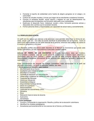  Fomentar el espíritu de solidaridad como fuente de alegría yprogreso en el colegio y la
comunidad.
 Cultivar las virtudes morales y civicas que hagan de los estudiantes ciudadanos honestos.
 Conocer el ambiente familiar, social cultural y religioso en que se desembuelven los
estudiantes para brindasdrles una formación adecuada a sus necesidades.
 Esstimular el desarrollo físico, intelectual, socialo y ético, formando personas activas y
dispuestas alos cambios que la sociedad necesita.
 Formar personas libres y respoinsables con capacidad de actuar recta y concientemente.
1.4. PERFILES EDUCATIVOS
Un perfil son los rasgos que adornan a las personas y que permiten determinar su forma de ser,
sentir, actuar y de vivir. Con ellos se puede identificar la personalidad del ser humano. Como el
perfil nunca está acabado por ser parte esencial de la persona, entonces esta palabra se vuelve en
sí misma un programa y una tarea.
Los diferentes perfiles educativos están descritos en el Manual de Convivencia que posee cada
familia Carmelitana, por ello transcribimos el articulado correspondiente.
Artículo 40º. PERFIL DE LOS DOCENTES: El docente Carmelitano debe ser: Católico,
comprometido y solidario, para que pueda servir de modelo a un ciudadano digno, estudioso y
dinamizador para los niños, jóvenes y padres que ven en ellos personas dignas de emular.
Responsables y constantes animadores de sus alumnos para desarrollar actitudes y aptitudes de
superación
Estas características del docente del Colegio Carmelitano están enmarcadas en el perfil del
educador colombiano, y el perfil del educador católico, son ellas:
1. Como persona el docente debe mostrar:
 Alta Valoración de sí mismo.
 Capacidad para trabajar en grupo.
 Dinamismo e iniciativa.
 Facilidad de expresión y/o comunicación.
 Observación cuidadosa de hábitos de aseo, seguridad y orden.
 Capacidad de liderazgo.
 Interés por los demás.
 Estabilidad emocional.
 Disponibilidad hacia los demás.
 Deseo de superación.
 Responsabilidad.
 Capacidad de razonamiento crítico.
 Disciplina.
 Ética.
 Motivación hacia la tarea de docente.
 Autonomía.
 Sensibilidad.
2. Como pedagogo:
 Conocer y comprender la organización, filosofía y política de la educación colombiana.
 Identificar los modelos pedagógicos.
 Actualizarse permanentemente en los avances de la Ciencia y la Educación.
 
