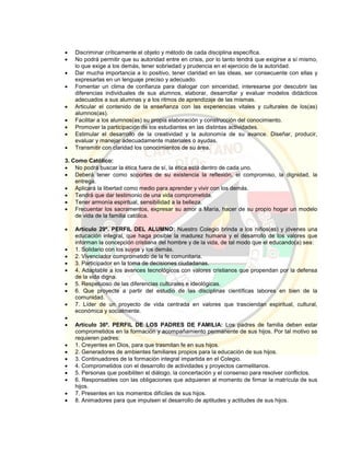  Discriminar críticamente el objeto y método de cada disciplina específica.
 No podrá permitir que su autoridad entre en crisis, por lo tanto tendrá que exigirse a sí mismo,
lo que exige a los demás, tener sobriedad y prudencia en el ejercicio de la autoridad.
 Dar mucha importancia a lo positivo, tener claridad en las ideas, ser consecuente con ellas y
expresarlas en un lenguaje preciso y adecuado.
 Fomentar un clima de confianza para dialogar con sinceridad, interesarse por descubrir las
diferencias individuales de sus alumnos, elaborar, desarrollar y evaluar modelos didácticos
adecuados a sus alumnas y a los ritmos de aprendizaje de las mismas.
 Articular el contenido de la enseñanza con las experiencias vitales y culturales de los(as)
alumnos(as).
 Facilitar a los alumnos(as) su propia elaboración y construcción del conocimiento.
 Promover la participación de los estudiantes en las distintas actividades.
 Estimular el desarrollo de la creatividad y la autonomía de su avance. Diseñar, producir,
evaluar y manejar adecuadamente materiales o ayudas.
 Transmitir con claridad los conocimientos de su área.
3. Como Católico:
 No podrá buscar la ética fuera de sí, la ética está dentro de cada uno.
 Deberá tener como soportes de su existencia la reflexión, el compromiso, la dignidad, la
entrega.
 Aplicará la libertad como medio para aprender y vivir con los demás.
 Tendrá que dar testimonio de una vida comprometida.
 Tener armonía espiritual, sensibilidad a la belleza.
 Frecuentar los sacramentos, expresar su amor a María, hacer de su propio hogar un modelo
de vida de la familia católica.
 Artículo 29º. PERFIL DEL ALUMNO: Nuestro Colegio brinda a los niños(as) y jóvenes una
educación integral, que haga posible la madurez humana y el desarrollo de los valores que
informan la concepción cristiana del hombre y de la vida, de tal modo que el educando(a) sea:
 1. Solidario con los suyos y los demás.
 2. Vivenciador comprometido de la fe comunitaria.
 3. Participador en la toma de decisiones ciudadanas.
 4. Adaptable a los avances tecnológicos con valores cristianos que propendan por la defensa
de la vida digna.
 5. Respetuoso de las diferencias culturales e ideológicas.
 6. Que proyecte a partir del estudio de las disciplinas científicas labores en bien de la
comunidad.
 7. Líder de un proyecto de vida centrada en valores que trasciendan espiritual, cultural,
económica y socialmente.

 Artículo 36º. PERFIL DE LOS PADRES DE FAMILIA: Los padres de familia deben estar
comprometidos en la formación y acompañamiento permanente de sus hijos. Por tal motivo se
requieren padres:
 1. Creyentes en Dios, para que trasmitan fe en sus hijos.
 2. Generadores de ambientes familiares propios para la educación de sus hijos.
 3. Continuadores de la formación integral impartida en el Colegio.
 4. Comprometidos con el desarrollo de actividades y proyectos carmelitanos.
 5. Personas que posibiliten el diálogo, la concertación y el consenso para resolver conflictos.
 6. Responsables con las obligaciones que adquieren al momento de firmar la matrícula de sus
hijos.
 7. Presentes en los momentos difíciles de sus hijos.
 8. Animadores para que impulsen el desarrollo de aptitudes y actitudes de sus hijos.
 