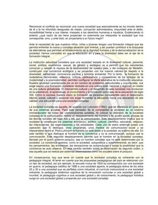 Reconocer el conflicto es reconocer una nueva sociedad que esencialmente se ha movido dentro
de él y le ha infundido desajustes de clases, corrupción administrativa, impunidad ante el delito,
incredibilidad frente a sus líderes, irrespeto a los derechos humanos e injusticia. Evidenciando lo
anterior ¿qué razón de ser tiene propender no solamente por interpretar la sociedad que nos
corresponde, sino, y ante todo, en proyectarla a un futuro mejor?
Ante la necesidad de que nuestros niños, niñas y jóvenes tengan una formación integral que les
permita enfrentar la nueva y compleja situación que vivimos, y así puedan contribuir a la búsqueda
de alternativas que permitan el fortalecimiento de la dignidad humana y de la democratización de la
sociedad, hemos coincidido en que la educación en y para la diversidad debe ser el eje de la
formación integral.
La institución educativa considera que una sociedad basada en la diversidad cultural, personal,
social, política, económica, sexual, de género y ecológica va a permitir que los estudiantes
conozcan y valoren la riqueza de la biodiversidad de nuestro país, y del municipio de Medellín,
construyan una conciencia ecológica y se proyecten con los nuevos valores de respeto a la
diversidad, solidaridad, convivencia pacífica y armonía ambiental. Por lo tanto, la formación de
ciudadanos demócratas, reflexivos, críticos, participativos y conocedores de los códigos de la
modernidad y la posmodernidad, permiten configurar la oferta educativa de la institución educativa.
Nuestra sociedad caracterizada por un sin número de problemas estructurales y coyunturales, nos
exige asumir una formación ciudadana centrada en una cultura local, nacional y regional, en medio
de una cultura globalizada. El intercambio cultural y el desarrollo de esta sociedad nos involucran
en la enseñanza, el aprendizaje, el conocimiento y la formación como ejes de la educación del siglo
XXI. Como lo expresa nuestra visión la formación de personas competentes para el desempeño
laboral, social, cultural y personal nos exige reorientar la educación hacia una educación de alta
calidad, una educación para una sociedad compleja.
La sociedad compleja es aquella, de acuerdo con Luhmann (1992), que se diferencia en cada uno
de sus sistemas sociales. Para este pensador de la complejidad la sociedad es un sistema
omniabarcador de todas las comunicaciones posibles. Al colocar la distinción de la sociedad
compleja en la comunicación realiza un desplazamiento del hombre y de acción social, propias de
las teorías sociales del siglo XIX y XX, por la comunicación. Este desplazamiento implica que la
sociedad la constituyen los sistemas económico, político, cultural, científico, educativo, religioso,
las interacciones, las organizaciones y las sociedades. Cada uno de estos sistemas posee una
operación que lo distingue, unos programas, unos medios de comunicación social y se
interpenetran entre sí. Para Luhmann el hombre no está atado a la sociedad, es entorno de ella. En
este sentido lo que distingue al hombre es la conciencia y no la comunicación, aunque use la
comunicación. Este segundo desplazamiento permite que el hombre en la sociedad compleja,
llamado por el autor, sistema psíquico, sea un hombre complejo que no está determinado por la
sociedad. La conciencia aparece, como la sociedad, autopoiética y autorreferencial, es decir, que
los pensamientos, las emociones, las sensaciones se autoproducen y existe la posibilidad que la
conciencia se auto observe. En este sentido también existe la observación de segundo orden, o
sea aquella que se realiza por sistemas observadores como los sociales sobre el psíquico.
En consecuencia, hay que tener en cuenta que la sociedad compleja es coherente con la
pedagogía integral. Al tener en cuenta que las propuestas pedagógicas del país se relacionan con
un tipo de sociedad, así por ejemplo, la escuela mutua de 1820 se correspondía con una sociedad
en guerra, la pedagogía católica de 1886 a una sociedad agraria, la pedagogía activa de los años
20 y 30 a una sociedad que se perfilaba como industrial, el currículo instruccional a una sociedad
industrial, la pedagogía sistémica cognitiva de la renovación curricular a una sociedad global y
mundial, la pedagogía cognitiva a una sociedad global y de conocimiento, la pedagogía holística
surge en una sociedad global y propende por una sociedad compleja.
 