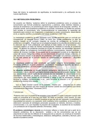 fases del mismo: la exploración de significados, la transformación y la verificación de los
nuevos significados.
10.4 METODOLOGÍA PROBLÉMICA
De acuerdo con Medina, “podemos definir la enseñanza problémica como un proceso de
conocimiento que formula problemas cognoscitivos y prácticos, utiliza distintos métodos y
técnicas de enseñanza y se caracteriza por tener rasgos básicos de la búsqueda científica. El
propósito central de la enseñanza problémica no consiste, únicamente, en facilitar los caminos
para acceder al conocimiento, sino, fundamentalmente en potencializar la capacidad del
estudiante para construir con imaginación y creatividad su propio conocimiento, desarrollando
en él, un espíritu científico y la disciplina del trabajo académico” (1997:105).
La metodología problémica ha sido planteada como aquella pertinente para un currículo por
competencias, en especial Gonczi (1996), ha dicho que “puede establecerse un plan de
estudios basado en un concepto integrado de normas de competencia, en función de
problemas o conceptos. Al igual que en un programa basado en la solución de problemas para
la obtención de un título profesional –por ejemplo el título médico de la Universidad -, los
conceptos teóricos se tratan de manera interdisciplinaria, mediante la solución de problemas
reales. Al resolver los problemas previstos en el plan de estudios, los estudiantes adquieren
mayores niveles de competencia combinando atributos (conocimientos, haceres, actitudes y
valores) de diversas maneras. Si se acepta que la competencia consiste en la capacidad de
actuar de manera inteligente y crítica, en una determinada situación(de trabajo), entonces, un
plan de estudios basado en la solución de problemas –combinado con prácticas concretas en
la vida real- parece ser el currículo basado en competencias por excelencia-“. (Argüelles
2001:39).
La enseñanza problémica está constituida por cuatro categoría fundamentales, según
Fernández (2000): la situación problémica, el problema metodológico docente, las tareas y
preguntas problémicas y el nivel problémico de la enseñanza.
La situación problémica es aquella situación pedagógica, sea producto de las áreas de
conocimiento o de la vida real que origina diversas preguntas que es necesario resolver. Entre
sus características está el hecho de ser producto de una necesidad de conocimiento de los
estudiantes, representa un desafío novedoso a su mente, no puede ser resuelta con el
conocimiento que estos poseen en el momento y, obliga a uso de estrategias, métodos,
técnicas y modelos, convencionales o no, para encontrar la solución o no. La situación
problema se enuncia como aquella
“que no sabes resolver cuando se te presenta… Implica una pregunta que no sabes
responder o una situación que eres incapaz de resolver usando los conocimientos que tienes
inmediatamente disponibles.” Kantowski (1977)
Y precisa que:
“Podemos decir que un problema se considera como tal para un sujeto cualquiera cuando este
sujeto es consciente de lo que hay que hacer, sin saber en principio, cómo hacerlo. En este
sentido, el sujeto reconoce un desafío novedoso al que hay que dar respuesta. La posibilidad o
imposibilidad de solución y su expresión, tanto cualitativa como cuantitativa, se buscará con la
elaboración razonada de estrategias personales apoyadas en métodos, técnicas y modelos,
convencionales, o no, que respalden la precisión del vocabulario, la exactitud de los resultados
y la contratación de la respuesta obtenida.”(Fernández, 2000).
El problema metodológico docente es el proceso reflexivo a través del cual a partir de la
situación problémica, de su descripción, análisis y de los conocimientos que se van
adquiriendo en este tipo de reflexión en la búsqueda de su solución, se construye el inventario
de recursos intelectuales y metodológicos, didácticos, bibliográficos, culturales y técnicos, para
abordar el problema central.
 