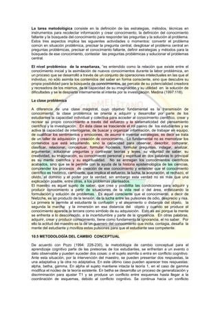 La tarea metodológica consiste en la definición de las estrategias, métodos, técnicas en
instrumentos para recolectar información y crear conocimiento; la definición del conocimiento
faltante y la búsqueda del conocimiento para responder las preguntas y la solución al problema.
Estos tres aspectos implica las siguientes actividades o momentos: convertir el problema
común en situación problémica, precisar la pregunta central, desglosar el problema central en
preguntas problémicas, precisar el conocimiento faltante, definir estrategias y métodos para la
búsqueda de ese conocimiento, contestar las preguntas problémicas y solucionar el problemas
central.
El nivel problémico de la enseñanza, “es entendido como la relación que existe entre el
conocimiento inicial y la asimilación de nuevos conocimientos durante la labor problémica, en
un proceso que se desarrolló a través de un conjunto de operaciones intelectuales en las que el
individuo, no sólo asimila los contenidos del saber en forma consciente, sino que descubre su
propia posibilidad para la búsqueda de conocimientos, se percata de su potencialidad creadora
y recreadora de los mismos, de la capacidad de su imaginación y su utilidad en la solución de
dificultades y se le despierta internamente el interés por la investigación. Medina (1997:118).
La clase problémica
A diferencia de una clase magistral, cuyo objetivo fundamental es la transmisión de
conocimiento, la clase problémica se orienta a adquirir y desarrollar por parte de los
estudiantes la capacidad individual y colectiva para acceder al conocimiento científico, crear y
recrear su propio conocimiento a través del esfuerzo y la sistematicidad del pensamiento
científico y la investigación. En ésta clase se trasciende el rol pasivo de los estudiantes y se
activa la capacidad de interrogarse, de buscar y organizar información, de trabajar en equipo,
de cualificar los sentimientos y emociones, de asumir e inventar estrategias, es decir se trata
de un taller de adquisición y creación de conocimiento. Lo fundamental no es memorizar los
contenidos que está adquiriendo, sino la capacidad para observar, describir, comparar,
clasificar, relacionar, conceptuar, formular hipótesis, formular preguntas, indagar, analizar,
argumentar, solucionar preguntas y contrastar teorías y leyes, su voluntad de saber, su
creatividad, su imaginación, su conocimiento personal y espiritual en dos palabras lo principal
es su mente científica y su espiritualidad. No se entregan los conocimientos científicos
acabados, sino que se le permite con la ayuda de la historia epistemológica de las ciencias,
comprender los procesos de creación de ese conocimiento y entender que el conocimiento
científico es histórico, cambiante, que implica el esfuerzo, la lucha, la aceptación, el rechazo, el
olvido, el dominio y el poder por la verdad; sin embargo esta verdad no es más que una
explicación posible, entre otras, a los problemas planteados.
El maestro es aquel sujeto de saber, que crea y posibilita las condiciones para adquirir y
producir conocimiento a partir de situaciones de la vida real o del área, enfatizando la
formulación y solución de problemas. Es aquel consciente que el conocimiento, a decir de
Nietzche, es un producto de la tensión, de la lucha entre las pulsiones de odio, desprecio y risa.
La primera le permite al estudiante la confusión y el alejamiento o distancia del objeto, la
segunda la marcha y la inmersión en esa distancia del objeto y cuando se produce el
conocimiento aparece la tercera como símbolo de su adquisición. Esto es así porque la mente
se enfrenta a lo desconocido, a la incertidumbre y parte de la ignorancia. En otras palabras,
adquirir, crear y producir conocimiento, tiene como fundamento la ignorancia, el no saber. Por
ello la actitud del maestro es la de un guerrero del conocimiento que incita, contagia, desafía la
mente del estudiante y moviliza estas pulsiones para que el estudiante sea competente.
10.5 METODOLOGÍA DEL CAMBIO CONCEPTUAL
De acuerdo con Pozo (1994: 228-230), la metodología de cambio conceptual para el
aprendizaje cognitivo parte de las preteorias de los estudiantes, se enfrentan a un evento o
dato observable y pueden suceder dos cosas: o el sujeto asimila o entra en conflicto cognitivo.
Ante esta situación, por la intervención del maestro, se pueden presentar dos respuestas, la
una adaptativa y la otra no adaptativa. En este último caso pueden aparecer tres respuestas:
alpha, betha, gamma. En alpha el sujeto mantiene intacta la teoría 1, en el caso de gamma
modifica el núcleo de la teoría existente. En betha se desarrolla un proceso de generalización y
discriminación para ajustar T1 y se produce un conflicto entre esquemas hasta llegar a la
coordinación de esquemas, debido al conflicto cognitivo. Se continua hacia un conflicto
 