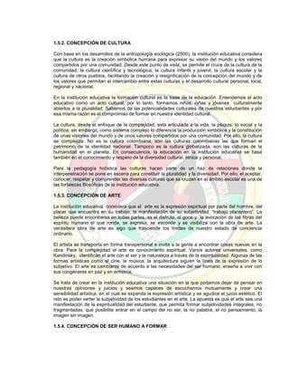 1.5.2. CONCEPCIÓN DE CULTURA
Con base en los desarrollos de la antropología ecológica (2000), la institución educativa considera
que la cultura es la creación simbólica humana para expresar su visión del mundo y los valores
compartidos por una comunidad. Desde este punto de vista, se permite el cruce de la cultura de la
comunidad, la cultura científica y tecnológica, la cultura infantil y juvenil, la cultura escolar y la
cultura de otros pueblos, facilitando la creación y resignificación de la concepción del mundo y de
los valores que permitan el intercambio entre estas culturas y el desarrollo cultural personal, local,
regional y nacional.
En la institución educativa la formación cultural es la base de la educación. Entendemos el acto
educativo como un acto cultural, por lo tanto, formamos niños, niñas y jóvenes culturalmente
abiertos a la pluralidad. Sabemos de las potencialidades culturales de nuestros estudiantes y por
esa misma razón es el compromiso de formar en nuestra identidad cultural.
La cultura, desde el enfoque de la complejidad, está articulada a la vida, la psiquis, lo social y la
política; sin embargo, como sistema complejo lo diferencia la producción simbólica y la constitución
de unas visiones del mundo y de unos valores compartidos por una comunidad. Por ello, la cultura
se complejiza. No es la cultura colombiana, son las culturas colombianas las que forman el
patrimonio de la identidad nacional. Tampoco es la cultura globalizada, son las culturas de la
humanidad en el planeta. En consecuencia, la educación en la institución educativa se basa
también en el conocimiento y respeto de la diversidad cultural, étnica y personal.
Para la pedagogía holística las culturas hacen parte de un haz de relaciones donde la
interpenetración se pone en escena para constituir la pluralidad y la diversidad. Por ello, el aceptar,
conocer, respetar y comprender las diversas culturas que se cruzan en el ámbito escolar es una de
las fortalezas filosóficas de la institución educativa.
1.5.3. CONCEPCIÓN DE ARTE
La institución educativa considera que el arte es la expresión espiritual por parte del hombre, del
placer que encuentra en su trabajo, la manifestación de su subjetividad: “trabajo placentero”. La
belleza puede encontrarse en todas partes, es el disfrute, el goce y la evocación de las fibras del
espíritu humano el que ronda, se expresa, se esconde y se visibiliza con la obra de arte. La
verdadera obra de arte es algo que trasciende los límites de nuestro estado de conciencia
ordinario.
El artista se transporta en forma transpersonal e invita a la gente a encontrar cosas nuevas en la
obra. Para la complejidad el arte es conocimiento espiritual. Varios autores universales, como
Kandinsky, identifican el arte con el ser y la naturaleza a través de la espiritualidad. Algunas de las
formas artísticas como el cine, la música, la arquitectura siguen la línea de la expresión de lo
subjetivo. El arte es cambiante de acuerdo a las necesidades del ser humano, enseña a vivir con
sus congéneres en paz y en armonía.
Se trata de crear en la institución educativa una situación en la que podamos dejar de pensar en
nuestras opiniones y juicios y seamos capaces de escucharnos mutuamente y crear una
sensibilidad artística, en el cual se expanda la expresión artística y se agudice el juicio estético. El
reto es poder verter la subjetividad de los estudiantes en el arte. La apuesta es que el arte sea una
manifestación de la espiritualidad del estudiante, que permita formar subjetividades integrales, no
fragmentadas, que posibilite entrar en el campo del no ser, la no palabra, el no pensamiento, la
imagen sin imagen.
1.5.4. CONCEPCIÓN DE SER HUMANO A FORMAR
 