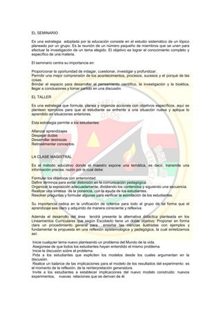 EL SEMINARIO
Es una estrategia adoptada por la educación consiste en el estudio sistemático de un tópico
planeado por un grupo. Es la reunión de un número pequeño de miembros que se unen para
efectuar la investigación de un tema elegido. El objetivo es lograr el conocimiento completo y
específico de una materia.
El seminario centra su importancia en:
Proporcionar la oportunidad de indagar, cuestionar, investigar y profundizar.
Permitir una mejor comprensión de los acontecimientos, procesos, sucesos y el porqué de las
cosas.
Brindar el espacio para desarrollar el pensamiento científico, la investigación y la bioética,
llegar a conclusiones y tomar partido en una discusión.
EL TALLER
Es una estrategia que formula, planea y organiza acciones con objetivos específicos, aquí se
plantean ejercicios para que el estudiante se enfrente a una situación nueva y aplique lo
aprendido en situaciones anteriores.
Esta estrategia permite a los estudiantes:
Afianzar aprendizajes
Despejar dudas
Desarrollar destrezas
Retroalimentar conceptos.
LA CLASE MAGISTRAL
Es el método educativo donde el maestro expone una temática, es decir, transmite una
información precisa, razón por la cual debe:
Formular los objetivos con anterioridad.
Definir términos para evitar distorsión en la comunicación pedagógica.
Organizar la exposición adecuadamente, dividiendo los contenidos y siguiendo una secuencia.
Realizar una síntesis de la ponencia, con la ayuda de los estudiantes.
Resolver preguntas y formular algunas para verificar la asimilación de los estudiantes.
Su importancia radica en la unificación de criterios para todo el grupo de tal forma que el
aprendizaje sea claro y adquirido de manera consciente y reflexiva.
Además el desarrollo del área tendrá presente la alternativa didáctica planteada en los
Lineamientos Curriculares que según Escobedo tiene un doble objetivo: Proponer en forma
clara un procedimiento general para enseñar las ciencias ilustradas con ejemplos y
fundamentar la propuesta en una reflexión epistemológica y pedagógica, la cual sintetizamos
así:
Inicie cualquier tema nuevo planteando un problema del Mundo de la vida.
Asegúrese de que todos los estudiantes hayan entendido el mismo problema.
Inicie la discusión sobre el problema.
Pida a los estudiantes que expliciten los modelos desde los cuales argumentan en la
discusión.
Realice un balance de las implicaciones para el modelo de los resultados del experimento: es
el momento de la reflexión, de la reinterpretación generadora.
Invite a los estudiantes a establecer implicaciones del nuevo modelo construido: nuevos
experimentos, nuevas relaciones que se derivan de él.
 