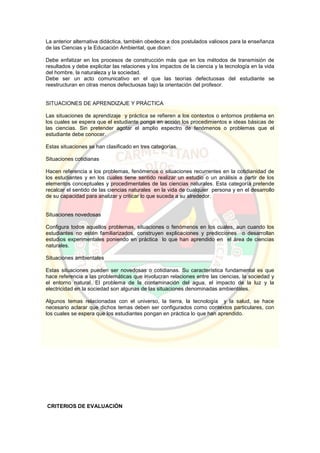 La anterior alternativa didáctica, también obedece a dos postulados valiosos para la enseñanza
de las Ciencias y la Educación Ambiental, que dicen:
Debe enfatizar en los procesos de construcción más que en los métodos de transmisión de
resultados y debe explicitar las relaciones y los impactos de la ciencia y la tecnología en la vida
del hombre, la naturaleza y la sociedad.
Debe ser un acto comunicativo en el que las teorías defectuosas del estudiante se
reestructuran en otras menos defectuosas bajo la orientación del profesor.
SITUACIONES DE APRENDIZAJE Y PRÁCTICA
Las situaciones de aprendizaje y práctica se refieren a los contextos o entornos problema en
los cuales se espera que el estudiante ponga en acción los procedimientos e ideas básicas de
las ciencias. Sin pretender agotar el amplio espectro de fenómenos o problemas que el
estudiante debe conocer.
Estas situaciones se han clasificado en tres categorías.
Situaciones cotidianas
Hacen referencia a los problemas, fenómenos o situaciones recurrentes en la cotidianidad de
los estudiantes y en los cuales tiene sentido realizar un estudio o un análisis a partir de los
elementos conceptuales y procedimentales de las ciencias naturales. Esta categoría pretende
recalcar el sentido de las ciencias naturales en la vida de cualquier persona y en el desarrollo
de su capacidad para analizar y criticar lo que suceda a su alrededor.
Situaciones novedosas
Configura todos aquellos problemas, situaciones o fenómenos en los cuales, aun cuando los
estudiantes no estén familiarizados, construyen explicaciones y predicciones o desarrollan
estudios experimentales poniendo en práctica lo que han aprendido en el área de ciencias
naturales.
Situaciones ambientales
Estas situaciones pueden ser novedosas o cotidianas. Su característica fundamental es que
hace referencia a las problemáticas que involucran relaciones entre las ciencias, la sociedad y
el entorno natural. El problema de la contaminación del agua, el impacto de la luz y la
electricidad en la sociedad son algunas de las situaciones denominadas ambientales.
Algunos temas relacionadas con el universo, la tierra, la tecnología y la salud, se hace
necesario aclarar que dichos temas deben ser configurados como contextos particulares, con
los cuales se espera que los estudiantes pongan en práctica lo que han aprendido.
CRITERIOS DE EVALUACIÓN
 