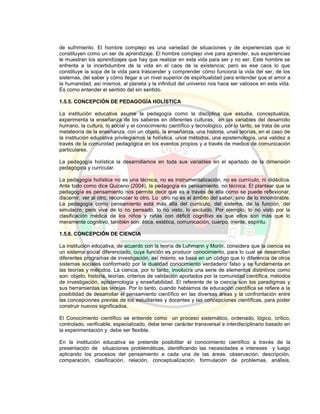de sufrimiento. El hombre complejo es una variedad de situaciones y de experiencias que lo
constituyen como un ser de aprendizaje. El hombre complejo vive para aprender, sus experiencias
le muestran los aprendizajes que hay que realizar en esta vida para ser y no ser. Este hombre se
enfrenta a la incertidumbre de la vida en el caos de la existencia; pero es ese caos lo que
constituye la sopa de la vida para trascender y comprender cómo funciona la vida del ser, de los
sistemas, del saber y cómo llegar a un nivel superior de espiritualidad para entender que el amor a
la humanidad, así mismos, al planeta y la infinitud del universo nos hace ser valiosos en esta vida.
Es como entender el sentido del sin sentido.
1.5.5. CONCEPCIÓN DE PEDAGOGÍA HOLÍSTICA
La institución educativa asume la pedagogía como la disciplina que estudia, conceptualiza,
experimenta la enseñanza de los saberes en diferentes culturas, en las variables del desarrollo
humano, la cultura, lo social y el conocimiento científico y tecnológico, por lo tanto, se trata de una
metateoría de la enseñanza, con un objeto, la enseñanza, una historia, unas teorías, en el caso de
la institución educativa privilegiamos la holística, unos métodos, una epistemología, una validez a
través de la comunidad pedagógica en los eventos propios y a través de medios de comunicación
particulares.
La pedagogía holística la desarrollamos en toda sus variables en el apartado de la dimensión
pedagógica y curricular.
La pedagogía holística no es una técnica, no es instrumentalización, no es currículo, ni didáctica.
Ante todo como dice Quiceno (2004), la pedagogía es pensamiento, no técnica. El plantear que la
pedagogía es pensamiento nos permite decir que es a través de ella como se puede reflexionar,
discernir, ver al otro, reconocer lo otro. Lo otro no es el ámbito del saber, sino de lo innombrable.
La pedagogía como pensamiento está más allá del currículo, del sistema, de la función, del
simulacro, pero vive de lo no pensado, lo no visto, lo excluido. Por ejemplo, lo no visto por la
clasificación médica de los niños y niñas con déficit cognitivo es que ellos son más que lo
meramente cognitivo, también son: ética, estética, comunicación, cuerpo, mente, espíritu.
1.5.6. CONCEPCIÓN DE CIENCIA
La institución educativa, de acuerdo con la teoría de Luhmann y Morín, considera que la ciencia es
un sistema social diferenciado, cuya función es producir conocimiento, para lo cual se desarrollan
diferentes programas de investigación, así mismo, se basa en un código que lo diferencia de otros
sistemas sociales conformado por la dualidad conocimiento verdadero/ falso y se fundamenta en
las teorías y métodos. La ciencia, por lo tanto, involucra una serie de elementos distintivos como
son: objeto, historia, teorías, criterios de validación aportados por la comunidad científica, métodos
de investigación, epistemología y enseñabilidad. El referente de la ciencia son los paradigmas y
sus herramientas las teorías. Por lo tanto, cuando hablamos de educación científica se refiere a la
posibilidad de desarrollar el pensamiento científico en las diversas áreas y la confrontación entre
las concepciones previas de los estudiantes y docentes y las concepciones científicas, para poder
construir nuevos significados.
El Conocimiento científico se entiende como un proceso sistemático, ordenado, lógico, crítico,
controlado, verificable, especializado, debe tener carácter transversal e interdisciplinario basado en
la experimentación y debe ser flexible.
En la institución educativa se pretende posibilitar el conocimiento científico a través de la
presentación de situaciones problemáticas, identificando las necesidades e intereses y luego
aplicando los procesos del pensamiento a cada una de las áreas: observación, descripción,
comparación, clasificación, relación, conceptualización, formulación de problemas, análisis,
 