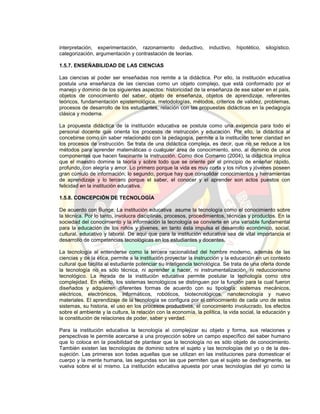 interpretación, experimentación, razonamiento deductivo, inductivo, hipotético, silogístico,
categorización, argumentación y contrastación de teorías.
1.5.7. ENSEÑABILIDAD DE LAS CIENCIAS
Las ciencias al poder ser enseñadas nos remite a la didáctica. Por ello, la institución educativa
postula una enseñanza de las ciencias como un objeto complejo, que está conformado por el
manejo y dominio de los siguientes aspectos: historicidad de la enseñanza de ese saber en el país,
objetos de conocimiento del saber, objeto de enseñanza, objetos de aprendizaje, referentes
teóricos, fundamentación epistemológica, metodologías, métodos, criterios de validez, problemas,
procesos de desarrollo de los estudiantes, relación con las propuestas didácticas en la pedagogía
clásica y moderna.
La propuesta didáctica de la institución educativa se postula como una exigencia para todo el
personal docente que orienta los procesos de instrucción y educación. Por ello, la didáctica al
concebirse como un saber relacionado con la pedagogía, permite a la institución tener claridad en
los procesos de instrucción. Se trata de una didáctica compleja, es decir, que no se reduce a los
métodos para aprender matemáticas o cualquier área de conocimiento, sino, al dominio de unos
componentes que hacen fascinante la instrucción. Como dice Comenio (2004), la didáctica implica
que el maestro domine la teoría y sobre todo que se oriente por el principio de enseñar rápido,
profundo, con alegría y amor. Lo primero porque la vida es muy corta y los niños y jóvenes poseen
gran cúmulo de información; lo segundo, porque hay que consolidar conocimientos y herramientas
de aprendizaje y lo tercero porque el saber, el conocer y el aprender son actos puestos con
felicidad en la institución educativa.
1.5.8. CONCEPCIÓN DE TECNOLOGÍA
De acuerdo con Bunge, La institución educativa asume la tecnología como el conocimiento sobre
la técnica. Por lo tanto, involucra disciplinas, procesos, procedimientos, técnicas y productos. En la
sociedad del conocimiento y la información la tecnología se convierte en una variable fundamental
para la educación de los niños y jóvenes, en tanto ésta impulsa el desarrollo económico, social,
cultural, educativo y laboral. De aquí que para la institución educativa sea de vital importancia el
desarrollo de competencias tecnológicas en los estudiantes y docentes.
La tecnología al entenderse como la tercera racionalidad del hombre moderno, además de las
ciencias y de la ética, permite a la institución proyectar la instrucción y la educación en un contexto
cultural que facilita al estudiante potenciar su inteligencia tecnológica. Se trata de una oferta donde
la tecnología no es sólo técnica, ni aprender a hacer, ni instrumentalización, ni reduccionismo
tecnológico. La mirada de la institución educativa permite postular la tecnología como otra
complejidad. En efecto, los sistemas tecnológicos se distinguen por la función para la cual fueron
diseñados y adquieren diferentes formas de acuerdo con su tipología: sistemas mecánicos,
eléctricos, electrónicos, informáticos, robóticos, biotecnológicos, nanotecnología y nuevo
materiales. El aprendizaje de la tecnología se configura por el conocimiento de cada uno de estos
sistemas, su historia, el uso en los procesos productivos, el conocimiento involucrado, los efectos
sobre el ambiente y la cultura, la relación con la economía, la política, la vida social, la educación y
la constitución de relaciones de poder, saber y verdad.
Para la institución educativa la tecnología al complejizar su objeto y forma, sus relaciones y
perspectivas le permite acercarse a una proyección sobre un campo específico del saber humano
que lo coloca en la posibilidad de plantear que la tecnología no es sólo objeto de conocimiento.
También existen las tecnologías de dominio sobre el sujeto y las tecnologías del yo o de la des-
sujeción. Las primeras son todas aquellas que se utilizan en las instituciones para domesticar el
cuerpo y la mente humana, las segundas son las que permiten que el sujeto se desfragmente, se
vuelva sobre el sí mismo. La institución educativa apuesta por unas tecnologías del yo como la
 